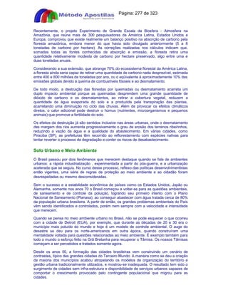 Apostilas Objetiva - www.digshop.com.br - Página: 277 de 323 
Recentemente, o projeto Experimento de Grande Escala da Biosfera - Atmosfera na 
Amazônia, que reúne mais de 300 pesquisadores da América Latina, Estados Unidos e 
Europa, comprovou que existe realmente um balanço positivo na absorção de carbono pela 
floresta amazônica, embora menor do que havia sido divulgado anteriormente (5 a 8 
toneladas de carbono por hectare). As correções realizadas nos cálculos indicam que, 
somadas todas as fontes conhecidas de absorção e emissão, a floresta retira uma 
quantidade relativamente modesta de carbono por hectare preservado, algo entre uma e 
duas toneladas anuais. 
Considerando a sua extensão, que abrange 70% do ecossistema florestal da América Latina, 
a floresta ainda seria capaz de retirar uma quantidade de carbono nada desprezível, estimada 
entre 400 e 800 milhões de toneladas por ano, ou o eqüivalente à aproximadamente 10% das 
emissões globais devido à queima de combustíveis fósseis e ao desmatamento. 
De todo modo, a destruição das florestas por queimadas ou desmatamento acarreta um 
duplo impacto ambiental porque as queimadas desprendem uma grande quantidade de 
dióxido de carbono e os desmatamentos, ao retirar a cobertura vegetal, reduzem a 
quantidade de água evaporada do solo e a produzida pela transpiração das plantas, 
acarretando uma diminuição no ciclo das chuvas. Além de provocar os efeitos climáticos 
diretos, o calor adicional pode destruir o húmus (nutrientes, microorganismos e pequenos 
animais) que promove a fertilidade do solo. 
Os efeitos da destruição já são sentidos inclusive nas áreas urbanas, onde o desmatamento 
das margem dos rios aumenta progressivamente o grau de erosão dos terrenos ribeirinhos, 
reduzindo a vazão da água e a qualidade do abastecimento. Em várias cidades, como 
Piraciba (SP), as prefeituras têm recorrido ao reflorestamento com espécies nativas para 
tentar reverter o processo de degradação e conter os riscos de desabastecimento. 
Solo Urbano e Meio Ambiente 
O Brasil passou por dois fenômenos que merecem destaque quando se fala de ambientes 
urbanos: a rápida industrialização , experimentada a partir do pós-guerra, e a urbanização 
acelerada que se seguiu. No curso desse processo, reflexo das políticas desenvolvimentistas 
então vigentes, uma série de regras de proteção ao meio ambiente e ao cidadão foram 
desrespeitadas ou mesmo desconsideradas. 
Sem o sucesso e a estabilidade econômica de países como os Estados Unidos, Japão ou 
Alemanha, somente nos anos 70 o Brasil começou a voltar-se para as questões ambientais, 
de saneamento e de controle da poluição, logrando seu primeiro intento com o Plano 
Nacional de Saneamento (Planasa), ao conseguir abastecer com água tratada cerca de 80% 
da população urbana brasileira. A partir de então, os grandes problemas ambientais do País 
vêm sendo identificados e controlados, porém nem sempre com a velocidade e intensidade 
que merecem. 
Quando se pensa no meio ambiente urbano no Brasil, não se pode esquecer o que ocorreu 
com a cidade de Detroit (EUA), por exemplo, que durante as décadas de 20 e 30 era o 
município mais poluído do mundo e hoje é um modelo de controle ambiental. O auge do 
desastre se deu para os norte-americanos em outra época, quando construíram uma 
mentalidade voltada para questões relacionadas ao meio ambiente. É exemplo também para 
todo o mundo o esforço feito na Grã Bretanha para recuperar o Tâmisa. Os nossos Tâmisas 
começam a ser percebidos e tratados somente agora. 
Desde os anos 50, a formação das cidades brasileiras vem construindo um cenário de 
contrastes, típico das grandes cidades do Terceiro Mundo. A maneira como se deu a criação 
da maioria dos municípios acabou atropelando os modelos de organização do território e 
gestão urbana tradicionalmente utilizados, e mostrou-se inadequada. O resultado tem sido o 
surgimento de cidades sem infra-estrutura e disponibilidade de serviços urbanos capazes de 
comportar o crescimento provocado pelo contingente populacional que migrou para as 
cidades. 
 