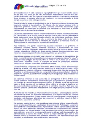Apostilas Objetiva - www.digshop.com.br - Página: 278 de 323 
Entre as décadas de 50 e 90, a parcela da população brasileira que vivia em cidades cresceu 
de 36% para 75%, sendo que em 1991, nove regiões metropolitanas possuíam mais de 1 
milhão de habitantes cada. Não obstante os evidentes desequilíbrios ambientais decorrentes 
desse processo, os espaços urbanos não receberam, na mesma proporção, a devida 
atenção por parte da mídia e dos governantes. 
Quando se trata do urbano, a complexidade do que se denomina problemas ambientais exige 
tratamento especial e transdisciplinar. As cidades não são apenas espaços onde se 
evidenciam problemas sociais. O próprio ambiente construído desempenha papel 
preponderante na constituição do problema, que transcende ao meio físico e envolve 
questões culturais, econômicas e históricas. 
Os grandes assentamentos urbanos concentram também os maiores problemas ambientais, 
tais como poluição do ar, sonora e hídrica; destruição dos recursos naturais; desintegração 
social; desemprego; perda de identidade cultural e de produtividade econômica. Muitas 
vezes, as formas de ocupação do solo, o provimento de áreas verdes e de lazer, o 
gerenciamento de áreas de risco, o tratamento dos esgotos e a destinação final do lixo 
coletado deixam de ser tratados com a prioridade que merecem. 
Nas metrópoles com grande concentração industrial exacerbam-se os problemas de 
degradação ambiental, trânsito, enchentes, favelização e assentamentos em áreas 
inundáveis, de risco e carentes em saneamento. Como centros de produção, essas cidades 
mostram saturação de indústrias em áreas restritas, trazendo diversos problemas a seus 
habitantes, provocados pelos elevados índices de poluição que apresentam. 
Nas cidades costeiras com vocação para o turismo, as condições de balneabilidade das 
praias vêm sendo comprometidas cada vez mais pelas descargas de esgotos in natura e 
pelas precárias condições de limpeza pública e coleta de lixo. É nelas que os interesses 
especulativos imobiliários forçam a ocupação de áreas de preservação ambiental, 
desfigurando a paisagem e destruindo ecossistemas naturais. 
Cidades históricas e religiosas como Ouro Preto (Minas Gerais), Olinda (Pernambuco) e 
Aparecida do Norte (São Paulo) também sofrem com a especulação imobiliária, com a 
favelização e com o turismo indiferente à preservação do patrimônio cultural e ambiental. Na 
Amazônia, as atividades extrativistas e o avanço da fronteira agrícola produziram cidades de 
crescimento explosivo, que se tornaram paradigmas para a degradação da qualidade de vida 
no meio urbano. 
Os problemas ambientais e suas causas não são prerrogativas do Brasil. Outros países 
viveram problemas semelhantes e buscaram soluções que garantiram a qualidade de vida 
dos cidadãos e o simultâneo crescimento econômico. A diferença é que por ser um país 
jovem, o Brasil começou, só na virada do último milênio, a enfrentar o desafio de um 
desenvolvimento sócio-econômico que preserve o patrimônio natural do País para suas 
próximas gerações. Os brasileiros estão deixando suas antigas posições para entrar em uma 
nova era. 
A globalização dos mercados, o milagre das telecomunicações, a estabilização da economia 
são fatores que devem ser analisados criteriosamente se o objetivo buscado é o chamado 
desenvolvimento sustentado. O Brasil, através de ações governamentais e de iniciativas da 
população, está buscando alternativas que preservem o patrimônio natural do País e 
possibilitem o crescimento econômico. 
Na busca do equacionamento e da reversão da crise ambiental urbana, várias ações vêm 
sendo tomadas pela União, com a participação da sociedade civil. Políticas para saneamento 
e meio ambiente vêm sendo discutidas e implementadas em todo o Brasil desde os anos 70, 
embora não com a velocidade e efetividade compatíveis com o crescimento que o País vem 
experimentando nas últimas décadas. Esse diferencial criou um vácuo que começa a ser 
preenchido com uma melhor e mais completa compreensão por parte da população e dos 
administradores a respeito dos direitos, deveres e responsabilidades para com o meio 
ambiente. O País já reconhece seus problemas ambientais, tem instrumentos legais para 
resolvê-los e, acima de tudo, tenta implementá-los efetivamente. 
 