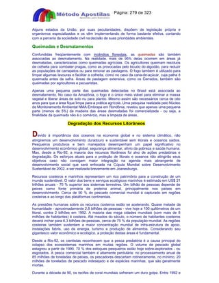 Apostilas Objetiva - www.digshop.com.br - Página: 279 de 323 
Alguns estados da União, por suas peculiaridades, dispõem de legislação própria e 
organismos especializados e os vêm implementando de forma bastante efetiva, contando 
com a parceria da sociedade civil na decisão de suas prioridades ambientais. 
Queimadas e Desmatamentos 
Confundidas freqüentemente com incêndios florestais, as queimadas são também 
associadas ao desmatamento. Na realidade, mais de 95% delas ocorrem em áreas já 
desmatadas, caracterizadas como queimadas agrícolas. Os agricultores queimam resíduos 
de colheita para combater pragas, como as provocadas pelo bicudo do algodão, para reduzir 
as populações de carrapatos ou para renovar as pastagens. O fogo também é utilizado para 
limpar algumas lavouras e facilitar a colheita, como no caso da cana-de-açúcar, cuja palha é 
queimada antes da safra. Áreas de pastagem extensiva, como os Cerrados, também são 
queimadas por agricultores e pecuaristas. 
Apenas uma pequena parte das queimadas detectadas no Brasil está associada ao 
desmatamento. No caso da Amazônia, o fogo é o único meio viável para eliminar a massa 
vegetal e liberar áreas de solo nu para plantio. Mesmo assim são necessários cerca de oito 
anos para que a área fique limpa para a prática agrícola. Uma pesquisa realizada pelo Núcleo 
de Monitoramento Ambiental NMA-Embrapa em Rondônia, revelou que apenas uma pequena 
parte (menos de 5%) da madeira das áreas desmatadas foi comercializada - ou seja, a 
finalidade da queimada não é o comércio, mas a limpeza de áreas. 
Degradação dos Recursos Litorâneos 
Devido à importância dos oceanos na economia global e no sistema climático, não 
atingiremos um desenvolvimento duradouro e sustentável sem litorais e oceanos sadios. 
Pesqueiros produtivos e bem manejados desempenham um papel significativo no 
desenvolvimento econômico global, segurança alimentar, alívio da pobreza e saúde humana. 
Mas, desde a Rio-92, a maioria dos recursos litorâneos foi alvo de ações predatórias e 
degradação. Os esforços atuais para a proteção de litorais e oceanos não atingirão seus 
objetivos caso não consigam maior integração na agenda mais abrangente de 
desenvolvimento social que será enfocada na Cúpula Mundial sobre Desenvolvimento 
Sustentável de 2002, a ser realizada brevemente em Joanesburgo. 
Recursos costeiros e marinhos representam um rico patrimônio para a construção de um 
mundo sustentável. O valor dos bens e serviços ecológicos marinhos é estimado em US$ 21 
trilhões anuais - 70 % superior aos sistemas terrestres. Um bilhão de pessoas depende de 
peixes como fonte primária de proteína animal, principalmente nos países em 
desenvolvimento. Cerca de 90 % do pescado comercial mundial é capturado em regiões 
costeiras e ao longo das plataformas continentais. 
As pressões humanas sobre os recursos costeiros estão se acelerando. Quase metade da 
humanidade - aproximadamente 2,8 bilhões de pessoas - vive hoje a 100 quilômetros de um 
litoral, contra 2 bilhões em 1992. A maioria das mega cidades mundiais (com mais de 8 
milhões de habitantes) é costeira. Até meados do século, o número de habitantes costeiros 
deverá inchar para 6,3 bilhões de pessoas, cerca de 75 % da população mundial. As regiões 
costeiras também sustentam a maior concentração mundial de infra-estrutura de apoio, 
instalações fabris, uso de energia, turismo e produção de alimentos. Considerando seu 
gigantesco valor econômico e ecológico, a proteção destas áreas é fundamental. 
Desde a Rio-92, os cientistas reconhecem que a pesca predatória é a causa principal do 
colapso dos ecossistemas marinhos em muitas regiões. O volume de pescado global 
estagnou a partir de 1990. 70 % dos estoques pesqueiros estão hoje sobre-explorados - ou 
esgotados. A pesca comercial também é altamente perdulária: no processamento anual de 
85 milhões de toneladas de peixes, os pescadores descartam rotineiramente, no mínimo, 20 
milhões de toneladas de pescado indesejado e de espécies marinhas, que são geralmente 
mortas. 
Durante a década de 90, os recifes de coral mundiais sofreram um duro golpe. Entre 1992 e 
 