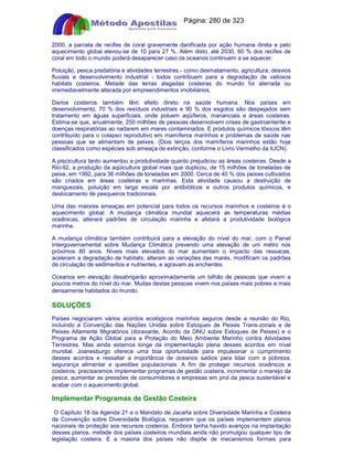 Apostilas Objetiva - www.digshop.com.br - Página: 280 de 323 
2000, a parcela de recifes de coral gravemente danificada por ação humana direta e pelo 
aquecimento global elevou-se de 10 para 27 %. Além disto, até 2030, 60 % dos recifes de 
coral em todo o mundo poderá desaparecer caso os oceanos continuem a se aquecer. 
Poluição, pesca predatória e atividades terrestres - como desmatamento, agricultura, desvios 
fluviais e desenvolvimento industrial - todos contribuem para a degradação de valiosos 
habitats costeiros. Metade das terras alagadas costeiras do mundo foi aterrada ou 
irremediavelmente alterada por empreendimentos imobiliários. 
Danos costeiros também têm efeito direto na saúde humana. Nos países em 
desenvolvimento, 70 % dos resíduos industriais e 90 % dos esgotos são despejados sem 
tratamento em águas superficiais, onde poluem aqüíferos, mananciais e áreas costeiras. 
Estima-se que, anualmente, 250 milhões de pessoas desenvolvem crises de gastroenterite e 
doenças respiratórias ao nadarem em mares contaminados. E produtos químicos tóxicos têm 
contribuído para o colapso reprodutivo em mamíferos marinhos e problemas de saúde nas 
pessoas que se alimentam de peixes. (Dois terços dos mamíferos marinhos estão hoje 
classificados como espécies sob ameaça de extinção, conforme o Livro Vermelho da IUCN). 
A piscicultura tanto aumentou a produtividade quanto prejudicou as áreas costeiras. Desde a 
Rio-92, a produção da aqüicultura global mais que duplicou, de 15 milhões de toneladas de 
peixe, em 1992, para 36 milhões de toneladas em 2000. Cerca de 40 % dos peixes cultivados 
são criados em áreas costeiras e marinhas. Esta atividade causou a destruição de 
manguezais, poluição em larga escala por antibióticos e outros produtos químicos, e 
deslocamento de pesqueiros tradicionais. 
Uma das maiores ameaças em potencial para todos os recursos marinhos e costeiros é o 
aquecimento global. A mudança climática mundial aquecerá as temperaturas médias 
oceânicas, alterará padrões de circulação marinha e afetará a produtividade biológica 
marinha. 
A mudança climática também contribuirá para a elevação do nível do mar, com o Painel 
Intergovernamental sobre Mudança Climática prevendo uma elevação de um metro nos 
próximos 80 anos. Níveis mais elevados do mar aumentam o impacto das ressacas, 
aceleram a degradação de habitats, alteram as variações das marés, modificam os padrões 
de circulação de sedimentos e nutrientes, e agravam as enchentes. 
Oceanos em elevação desabrigarão aproximadamente um bilhão de pessoas que vivem a 
poucos metros do nível do mar. Muitas destas pessoas vivem nos países mais pobres e mais 
densamente habitados do mundo. 
SOLUÇÕES 
Países negociaram vários acordos ecológicos marinhos seguros desde a reunião do Rio, 
incluindo a Convenção das Nações Unidas sobre Estoques de Peixes Trans-zonais e de 
Peixes Altamente Migratórios (doravante, Acordo da ONU sobre Estoques de Peixes) e o 
Programa de Ação Global para a Proteção do Meio Ambiente Marinho contra Atividades 
Terrestres. Mas ainda estamos longe da implementação plena desses acordos em nível 
mundial. Joanesburgo oferece uma boa oportunidade para impulsionar o cumprimento 
desses acordos e ressaltar a importância de oceanos sadios para lidar com a pobreza, 
segurança alimentar e questões populacionais. A fim de proteger recursos oceânicos e 
costeiros, precisaremos implementar programas de gestão costeira, incrementar o manejo da 
pesca, aumentar as pressões de consumidores e empresas em prol da pesca sustentável e 
acabar com o aquecimento global. 
Implementar Programas de Gestão Costeira 
O Capítulo 18 da Agenda 21 e o Mandato de Jacarta sobre Diversidade Marinha e Costeira 
da Convenção sobre Diversidade Biológica, requerem que os países implementem planos 
nacionais de proteção aos recursos costeiros. Embora tenha havido avanços na implantação 
desses planos, metade dos países costeiros mundiais ainda não promulgou qualquer tipo de 
legislação costeira. E a maioria dos países não dispõe de mecanismos formais para 
 