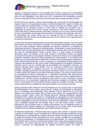 Apostilas Objetiva - www.digshop.com.br - Página: 283 de 323 
espécies. A segunda corrente é uma evolução mais recente e surgiu como conseqüência 
direta dos resultados práticos de ações executadas da primeira filosofia de ação. A divisão 
entre as duas estratégias é hoje tênue pois com o crescimento das populações humanas 
tornou-se necessário mesmo em áreas de preservação total o manejo das áreas vizinhas. 
Embora tenha sido grande o avanço das estratégias de conservação da biodiversidade em 
espaços maiores com populações humanas, muitas dificuldades tem surgido a medida que 
novos modelos são implementados. Há duas vertentes principais que tentam exp