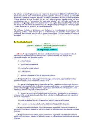Na falta de uma definição expressa e inequívoca da expressão SEGURANÇA PÚBLICA, é 
possível aduzir, do texto constitucional, que ela seja uma condição, ou estado, que incumbe 
ao Estado o dever de assegurar à Nação, através do provimento de serviços prestados pelos 
órgãos referidos ao final do caput do art. 144. Advém também daquele artigo do texto 
constitucional que o "provimento da segurança pública", por definição semântica da 
expressão "segurança", bem como pela referência aos órgãos de execução citados, implique 
em assegurar um estado de coisas em que a Nação esteja protegida da vitimização pelo 
crime e pela violência, sinistros,, acidentes e desastres. 
As políticas, métodos e processos que traduzem as metodologias de provimento da 
segurança pública, instrumentais para a materialização do preceito constitucional, são 
pertinente, basicamente, ao domínio da gestão dos Poderes Executivo Federal, Estadual e 
Municipal. 
Da Constituição Federal 
Título V 
Da Defesa do Estado e das Instituições Democráticas 
Capítulo III 
Da Segurança Pública 
Art. 144. A segurança pública, dever do Estado, direito e responsabilidade de todos, é 
exercida para a preservação da ordem pública e da incolumidade das pessoas e do 
patrimônio, através dos seguintes órgãos: 
I - polícia federal; 
II - polícia rodoviária federal; 
III - polícia ferroviária federal; 
IV - polícias civis; 
V - polícias militares e corpos de bombeiros militares. 
§ 1º A polícia federal, instituída por lei como órgão permanente, organizado e mantido 
pela União e estruturado em carreira, destina-se a: 
I - apurar infrações penais contra a ordem política e social ou em detrimento de bens, 
serviços e interesses da União ou de suas entidades autárquicas e empresas públicas, assim 
como outras infrações cuja prática tenha repercussão interestadual ou internacional e exija 
repressão uniforme, segundo se dispuser em lei; 
II - prevenir e reprimir o tráfico ilícito de entorpecentes e drogas afins, o contrabando e 
o descaminho, sem prejuízo da ação fazendária e de outros órgãos públicos nas respectivas 
áreas de competência; 
III - exercer as funções de polícia marítima, aeroportuária e de fronteiras; 
IV - exercer, com exclusividade, as funções de polícia judiciária da União. 
§ 2º A polícia rodoviária federal, órgão permanente, organizado e mantido pela União e 
estruturado em carreira, destina-se, na forma da lei, ao patrulhamento ostensivo das rodovias 
federais. 
§ 3º A polícia ferroviária federal, órgão permanente, organizado e mantido pela União e 
estruturado em carreira, destina-se, na forma da lei, ao patrulhamento ostensivo das ferrovias 
federais. 
 
