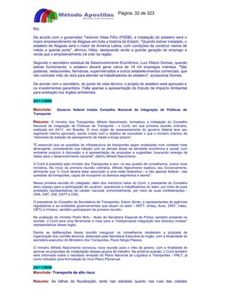 Apostilas Objetiva - www.digshop.com.br - Página: 32 de 323 
Rio. 
De acordo com o governador Teotonio Vilela Filho (PSDB), a instalação do estaleiro será o 
maior empreendimento de Alagoas em toda a história do Estado. Quando estiver instalado, o 
estaleiro de Alagoas será o maior da América Latina, com condições de construir navios de 
médio e grande porte, afirmou Vilela, destacando ainda a grande geração de emprego e 
renda que o empreendimento irá criar na região. 
Segundo o secretário estadual de Desenvolvimento Econômico, Luiz Otávio Gomes, quando 
estiver funcionando, o estaleiro deverá gerar cerca de 18 mil empregos indiretos. São 
padarias, restaurantes, farmácias, supermercados e outros estabelecimentos comerciais, que 
vão contratar mão de obra para atender os trabalhadores do estaleiro, acrescenta Gomes. 
De acordo com o secretário, do ponto de vista técnico, o projeto do estaleiro está aprovado e 
os investimentos garantidos. Falta apenas a apresentação do Estudo de Impacto Ambiental 
para avaliação nos órgãos ambientais. 
24/11/2009 
Manchete: Governo federal instala Conselho Nacional de Integração de Políticas de 
Transporte 
Resumo: O ministro dos Transportes, Alfredo Nascimento, formalizou a instalação do Conselho 
Nacional de Integração de Políticas de Transporte - o Conit, em sua primeira reunião ordinária, 
realizada em 24/11, em Brasília. O novo órgão de assessoramento do governo federal teve seu 
regimento interno aprovado, sendo criado com o objetivo de consolidar o que o ministro chamou de 
retomada da tradição de planejamento de médio e longo prazos. 
É essencial que as questões de infraestrutura de transportes sejam analisadas num contexto mais 
abrangente, considerando sua relação com as demais áreas da atividade econômica e social, num 
ambiente propício à discussão e à apresentação de propostas e sugestões, buscando sinergia de 
idéias para o desenvolvimento nacional, definiu Alfredo Nascimento. 
O Conit é presidido pelo ministro dos Transportes e tem, no seu quadro de conselheiros, outros nove 
ministros. No início da primeira reunião ordinária, Alfredo Nascimento explicou seu funcionamento, 
afirmando que o Conit deverá estar associado a uma visão federativa - e não apenas federal - das 
questões de transportes, capaz de incorporar os diversos segmentos e atores. 
Nessa primeira reunião do colegiado, além dos membros natos do Conit, o presidente do Conselho 
abriu espaço para a participação de usuários, operadores e trabalhadores do setor, por meio de suas 
entidades representativas de caráter nacional, primordialmente, por meio de suas confederações - 
CNA, CNT, CNI, CNTT e CNC. 
O presidente do Conselho de Secretários de Transportes, Edson Giroto, e representantes de agências 
reguladoras e as entidades governamentais que atuam no setor - ANTT, Antaq, Anac, DNIT, Valec, 
CBTU e Infraero, também participaram da primeira reunião. 
Na avaliação do ministro Pedro Brito - titular da Secretaria Especial de Portos, também presente na 
reunião, o Conit será uma ferramenta a mais para a indispensável integração dos diversos modais 
representativos desse órgão. 
Dentre as deliberações dessa reunião inaugural, os conselheiros receberam a proposta de 
organização dos comitês técnicos, elaborado pela Secretaria Executiva do órgão, com a titularidade do 
secretário-executivo do Ministério dos Transportes, Paulo Sérgio Passos. 
O ministro Alfredo Nascimento convocou nova reunião para o mês de janeiro, com a finalidade de 
aprovar as propostas de implantação desses grupos de trabalho. Na próxima ocasião, o Conit também 
será informado sobre o resultado revisado do Plano Nacional de Logística e Transportes - PNLT, já 
como indicador para formulação do novo Plano Plurianual. 
24/11/2009 
Manchete: Transporte de alto risco 
Resumo: As falhas da fiscalização, tanto nas estradas quanto nas ruas das cidades 
 