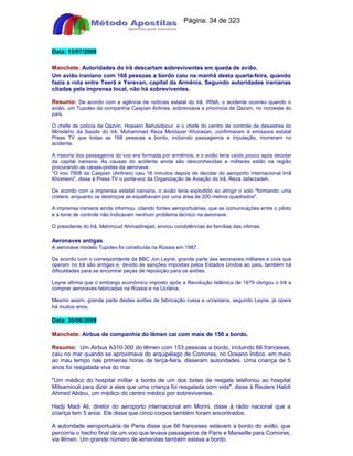 Apostilas Objetiva - www.digshop.com.br - Página: 34 de 323 
Data: 15/07/2009 
Manchete: Autoridades do Irã descartam sobreviventes em queda de avião. 
Um avião iraniano com 168 pessoas a bordo caiu na manhã desta quarta-feira, quando 
fazia a rota entre Teerã e Yerevan, capital da Armênia. Segundo autoridades iranianas 
citadas pela imprensa local, não há sobreviventes. 
Resumo: De acordo com a agência de notícias estatal do Irã, IRNA, o acidente ocorreu quando o 
avião, um Tupolev da companhia Caspian Airlines, sobrevoava a província de Qazvin, no noroeste do 
país. 
O chefe de polícia de Qazvin, Hossein Behzadpour, e o chefe do centro de controle de desastres do 
Ministério da Saúde do Irã, Mohammad Reza Montazer Khorasan, confirmaram à emissora estatal 
Press TV que todas as 168 pessoas a bordo, incluindo passageiros e tripulação, morreram no 
acidente. 
A maioria dos passageiros do voo era formada por armênios, e o avião teria caído pouco após decolar 
da capital iraniana. As causas do acidente ainda são desconhecidas e militares estão na região 
procurando as caixas-pretas da aeronave. 
O voo 7908 da Caspian (Airlines) caiu 16 minutos depois de decolar do aeroporto internacional Imã 
Khomeini, disse à Press TV o porta-voz da Organização de Aviação do Irã, Reza Jafarzadeh. 
De acordo com a imprensa estatal iraniana, o avião teria explodido ao atingir o solo formando uma 
cratera, enquanto os destroços se espalhavam por uma área de 200 metros quadrados. 
A imprensa iraniana ainda informou, citando fontes aeroportuárias, que as comunicações entre o piloto 
e a torre de controle não indicavam nenhum problema técnico na aeronave. 
O presidente do Irã, Mahmoud Ahmadinejad, enviou condolências às famílias das vítimas. 
Aeronaves antigas 
A aeronave modelo Tupolev foi construída na Rússia em 1987. 
De acordo com o correspondente da BBC Jon Leyne, grande parte das aeronaves militares e civis que 
operam no Irã são antigas e, devido às sanções impostas pelos Estados Unidos ao país, também há 
dificuldades para se encontrar peças de reposição para os aviões. 
Leyne afirma que o embargo econômico imposto após a Revolução Islâmica de 1979 obrigou o Irã a 
comprar aeronaves fabricadas na Rússia e na Ucrânia. 
Mesmo assim, grande parte destes aviões de fabricação russa e ucraniana, segundo Leyne, já opera 
há muitos anos. 
Data: 30/06/2009 
Manchete: Airbus de companhia do Iêmen cai com mais de 150 a bordo. 
Resumo: Um Airbus A310-300 do Iêmen com 153 pessoas a bordo, incluindo 66 franceses, 
caiu no mar quando se aproximava do arquipélago de Comores, no Oceano Índico, em meio 
ao mau tempo nas primeiras horas de terça-feira, disseram autoridades. Uma criança de 5 
anos foi resgatada viva do mar. 
Um médico do hospital militar a bordo de um dos botes de resgate telefonou ao hospital 
Mitsamiouli para dizer a eles que uma criança foi resgatada com vida, disse à Reuters Halidi 
Ahmed Abdou, um médico do centro médico por sobreviventes. 
Hadji Madi Ali, diretor do aeroporto internacional em Morini, disse à rádio nacional que a 
criança tem 5 anos. Ele disse que cinco corpos também foram encontrados. 
A autoridade aeroportuária de Paris disse que 66 franceses estavam a bordo do avião, que 
percorria o trecho final de um voo que levava passageiros de Paris e Marseille para Comores, 
via Iêmen. Um grande número de iemenitas também estava a bordo. 
 