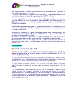 Apostilas Objetiva - www.digshop.com.br - Página: 35 de 323 
Dois aviões militares e um navio franceses deixaram as ilhas de Reunião e Mayotte, no 
oceano Índico, para ajudar nas buscas. 
Os aviões viram destroços no suposto ponto de impacto, disse Ibrahim Kassim, uma 
autoridade do organismo regional de segurança aérea ASECNA, à Reuters. 
Este é o segundo Airbus a cair no mar no último mês, após o acidente com o Airbus 
A330-200 que voava do Rio de Janeiro a Paris quando se acidentou no oceano Atlântico com 
228 pessoas a bordo em 31 de maio. Um relatório preliminar sobre esse acidente deve ser 
divulgado na quinta-feira. 
O trecho Paris-Marseille-Iêmen do voo da Yemenia foi percorrido em um Airbus A330. Em 
Sanaa, os passageiros que se destinavam a Comores trocaram de aeronave, embarcando no 
A310 que acabou caindo. 
O ministro dos Transportes da França, Dominique Bossereau, disse que falhas haviam sido 
detectadas durante inspeções na França no A310 da Yemenia e que a aeronave não havia 
retornado ao país europeu desde então. 
O A310 em questão foi inspecionado em 2007 pela DGAC (autoridade de transporte 
francesa) e eles notaram um certo número de falhas, disse ele ao canal de TV I-tele. 
A companhia não estava na lista negra, mas estava sujeita a checagens mais rigorosas de 
nossa parte, e estava prestes a ser entrevistada brevemente pelo comitê de segurança da 
União Europeia. 
Data: 01/06/2009 
Manchete: O acidente com o Airbus A330. 
Resumo: O Airbus A330 saiu do Rio de Janeiro no domingo, 31 de maio, às 19h (de 
Brasília), e deveria chegar ao Aeroporto Roissy - Charles de Gaulle de Paris no dia 1º às 
11h10 locais (6h10 de Brasília). 
De acordo com nota divulgada pela FAB, às 22h33 (horário de Brasília) o vôo fez o último 
contato via rádio com o Centro de Controle de Área Atlântico (Cindacta III). O comandante 
informou que, às 23h20, ingressaria no espaço aéreo de Dakar, no Senegal. 
Às 22h48 (horário de Brasília) a aeronave saiu da cobertura radar do Cindacta, segundo a 
FAB. Antes disso, no entanto, a aeronave voava normalmente a 35 mil pés (11 km) de 
altitude. 
A Air France informou que o Airbus entrou em uma zona de tempestade às 2h GMT (23h de 
Brasília) e enviou uma mensagem automática de falha no circuito elétrico às 2h14 GMT 
(23h14 de Brasília). A equipe de resgate da FAB foi acionada às 2h30 (horário de Brasília). 
Na última sexta-feira foi confirmado, oficialmente, que os destroços encontrados no Oceano 
Atlântico eram do voo AF 447. Na manhã seguinte, a Marinha e a Aeronáutica localizaram os 
primeiros corpos das vítimas. 
 