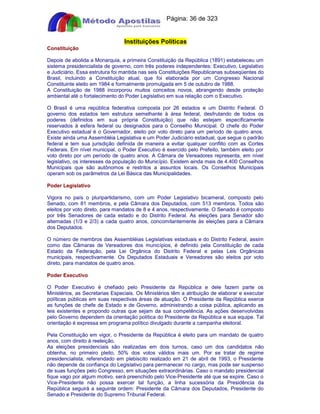 Apostilas Objetiva - www.digshop.com.br - Página: 36 de 323 
Instituições Políticas 
Constituição 
Depois de abolida a Monarquia, a primeira Constituição da República (1891) estabeleceu um 
sistema presidencialista de governo, com três poderes independentes: Executivo, Legislativo 
e Judiciário. Essa estrutura foi mantida nas seis Constituições Republicanas subseqüentes do 
Brasil, incluindo a Constituição atual, que foi elaborada por um Congresso Nacional 
Constituinte eleito em 1984 e formalmente promulgada em 5 de outubro de 1988. 
A Constituição de 1988 incorporou muitos conceitos novos, abrangendo desde proteção 
ambiental até o fortalecimento do Poder Legislativo em sua relação com o Executivo. 
O Brasil é uma república federativa composta por 26 estados e um Distrito Federal. O 
governo dos estados tem estrutura semelhante à área federal, desfrutando de todos os 
poderes (definidos em sua própria Constituição) que não estejam especificamente 
reservados à esfera federal ou designados para o Conselho Municipal. O chefe do Poder 
Executivo estadual é o Governador, eleito por voto direto para um período de quatro anos. 
Existe ainda uma Assembléia Legislativa e um Poder Judiciário estadual, que segue o padrão 
federal e tem sua jurisdição definida de maneira a evitar qualquer conflito com as Cortes 
Federais. Em nível municipal, o Poder Executivo é exercido pelo Prefeito, também eleito por 
voto direto por um período de quatro anos. A Câmara de Vereadores representa, em nível 
legislativo, os interesses da população do Município. Existem ainda mais de 4.400 Conselhos 
Municipais que são autônomos e restritos a assuntos locais. Os Conselhos Municipais 
operam sob os parâmetros da Lei Básica das Municipalidades. 
Poder Legislativo 
Vigora no país o pluripartidarismo, com um Poder Legislativo bicameral, composto pelo 
Senado, com 81 membros, e pela Câmara dos Deputados, com 513 membros. Todos são 
eleitos por voto direto, para mandatos de 8 e 4 anos, respectivamente. O Senado é composto 
por três Senadores de cada estado e do Distrito Federal. As eleições para Senador são 
alternadas (1/3 e 2/3) a cada quatro anos, concomitantemente às eleições para a Câmara 
dos Deputados. 
O número de membros das Assembléias Legislativas estaduais e do Distrito Federal, assim 
como das Câmaras de Vereadores dos municípios, é definido pela Constituição de cada 
Estado da Federação, pela Lei Orgânica do Distrito Federal e pelas Leis Orgânicas 
municipais, respectivamente. Os Deputados Estaduais e Vereadores são eleitos por voto 
direto, para mandatos de quatro anos. 
Poder Executivo 
O Poder Executivo é chefiado pelo Presidente da República e dele fazem parte os 
Ministérios, as Secretarias Especiais. Os Ministérios têm a atribuição de elaborar e executar 
políticas públicas em suas respectivas áreas de atuação. O Presidente da República exerce 
as funções de chefe de Estado e de Governo, administrando a coisa pública, aplicando as 
leis existentes e propondo outras que sejam da sua competência. As ações desenvolvidas 
pelo Governo dependem da orientação política do Presidente da República e sua equipe. Tal 
orientação é expressa em programa político divulgado durante a campanha eleitoral. 
Pela Constituição em vigor, o Presidente da República é eleito para um mandato de quatro 
anos, com direito à reeleição. 
As eleições presidenciais são realizadas em dois turnos, caso um dos candidatos não 
obtenha, no primeiro pleito, 50% dos votos válidos mais um. Por se tratar de regime 
presidencialista, referendado em plebiscito realizado em 21 de abril de 1993, o Presidente 
não depende da confiança do Legislativo para permanecer no cargo, mas pode ser suspenso 
de suas funções pelo Congresso, em situações extraordinárias. Caso o mandato presidencial 
fique vago por algum motivo, será preenchido pelo Vice-Presidente até que se expire. Caso o 
Vice-Presidente não possa exercer tal função, a linha sucessória da Presidência da 
República seguirá a seguinte ordem: Presidente da Câmara dos Deputados, Presidente do 
Senado e Presidente do Supremo Tribunal Federal. 
 