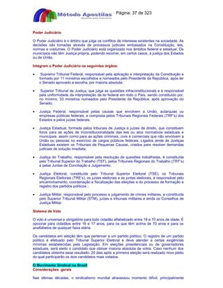 Apostilas Objetiva - www.digshop.com.br - Página: 37 de 323 
Poder Judiciário 
O Poder Judiciário é o árbitro que julga os conflitos de interesse existentes na sociedade. As 
decisões são tomadas através de processos judiciais embasados na Constituição, leis, 
normas e costumes. O Poder Judiciário está organizado nos âmbitos federal e estadual. Os 
municípios não têm Justiça própria, podendo recorrer, em certos casos, à justiça dos Estados 
ou da União. 
Integram o Poder Judiciário os seguintes órgãos: 
· Supremo Tribunal Federal, responsável pela aplicação e interpretação da Constituição e 
formado por 11 ministros escolhidos e nomeados pelo Presidente da República, após ter 
o Senado aprovado a escolha, por maioria absoluta; 
· Superior Tribunal de Justiça, que julga as questões infraconstitucionais e é responsável 
pela uniformidade da interpretação da lei federal em todo o País, sendo constituído por, 
no mínimo, 33 ministros nomeados pelo Presidente da República, após aprovação do 
Senado; 
· Justiça Federal, responsável pelas causas que envolvem a União, autarquias ou 
empresas públicas federais, e composta pelos Tribunais Regionais Federais (TRF’s) dos 
Estados e pelos juízes federais. 
· Justiça Estadual, formada pelos tribunais de Justiça e juízes de direito, que constituem 
foros para as ações de inconstitucionalidade das leis ou atos normativos estaduais e 
municipais, assim como para as ações criminais, civis e comerciais que não envolvam a 
União ou pessoas no exercício de cargos públicos federais. Ligados ainda às Justiças 
Estaduais existem os Tribunais de Pequenas Causas, criados para resolver demandas 
judiciais de solução imediata; 
· Justiça do Trabalho, responsável pela resolução de questões trabalhistas, é constituída 
pelo Tribunal Superior do Trabalho (TST), pelos Tribunais Regionais do Trabalho (TRT’s) 
e pelas Juntas de Conciliação e Julgamento; 
· Justiça Eleitoral, constituída pelo Tribunal Superior Eleitoral (TSE), os Tribunais 
Regionais Eleitorais (TRE’s), os juízes eleitorais e as juntas eleitorais, é responsável pelo 
encaminhamento, coordenação e fiscalização das eleições e do processo de formação e 
registro dos partidos políticos ; 
· Justiça Militar, responsável pelo processo e julgamento de crimes militares, e constituída 
pelo Superior Tribunal Militar (STM), juízes e tribunais militares e ainda os Conselhos de 
Justiça Militar. 
Sistema de Voto 
O voto é universal e obrigatório para todo cidadão alfabetizado entre 18 e 70 anos de idade. É 
opcional para cidadãos entre 16 e 17 anos, para os que têm acima de 70 anos e para os 
analfabetos de qualquer faixa etária. 
Os candidatos em eleição têm que pertencer a um partido político. O registro de um partido 
político é efetuado pelo Tribunal Superior Eleitoral e deve atender a certas exigências 
mínimas estabelecidas pela Legislação. Em eleições presidenciais ou de governadores 
estaduais, será eleito o candidato que obtiver maioria absoluta de votos. Caso nenhum dos 
candidatos obtenha esse resultado, 20 dias após a primeira eleição será realizado novo pleito 
do qual participarão os dois candidatos mais votados. 
O Movimento Sindical no Brasil 
Considerações gerais 
Nas últimas décadas, o sindicalismo mundial atravessou momento difícil, principalmente 
 