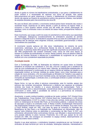Apostilas Objetiva - www.digshop.com.br - Página: 38 de 323 
devido à queda no número de trabalhadores sindicalizados, o que gerou o debilitamento do 
poder sindical e a necessidade de repensar sua forma de atuação. Nos países 
latino-americanos em geral, observa-se o mesmo: o debilitamento do movimento sindical, 
devido não apenas ao impacto do autoritarismo político dos governos militares, mas também 
às seqüelas deixadas pela crise econômica dos anos 80. 
No caso do Brasil, pelo contrário, o movimento sindical parece haver renascido das cinzas e 
recobrado forças; expandiu-se na última década, a partir do término do regime militar, e 
incorporou a seus quadros setores sociais que até então não tinham participação de 
destaque, como os sindicatos rurais e os setores de classe média, principalmente médicos e 
docentes. 
Esse movimento, que surgiu a partir do ocaso do autoritarismo e demonstrou sua capacidade 
de mobilização, distingue-se consideravelmente do sindicalismo populista do período 
posterior à Segunda Guerra. O sindicalismo populista tinha sua base de sustentação em uma 
complexa teia de alianças entre dirigentes sindicais, autoridades governamentais e líderes 
nacionalistas e/ou populistas. 
O movimento recente apóia-se em três eixos: trabalhadores da indústria de ponta 
(automotiva, siderúrgica, etc.); profissionais liberais da área de saúde e educação; e 
agricultores. A presença deste último grupo tem significado importante se considerarmos que 
até 1960 simplesmente não existiam sindicatos rurais. Cerca de vinte anos depois, já 
existiam 8,3 milhões de sindicalizados no campo. Nesse contexto, levou-se adiante a idéia da 
criação de Centrais Sindicais e delineou-se a possibilidade do surgimento de um poder 
sindical com uma considerável capacidade de pressão. 
A evolução recente 
Com a Constituição de 1988, as federações de indústrias em quase todos os Estados 
brasileiros se dividiram em subsetores e, com isto, criou-se o espaço para a existência de 
mais de uma confederação em um mesmo setor. Ademais, as disposições estabelecidas na 
Constituição propiciaram a conformação de um sistema híbrido de relações de trabalho e de 
organização sindical, ao formular medidas de caráter liberal, como maior liberdade para a 
criação de novos sindicatos, o fim da subordinação ao Ministério do Trabalho e seu papel de 
árbitro, ao mesmo tempo em que foram mantidas outras, de inspiração corporativista, como o 
monopólio da representação, o sindicato único, a contribuição sindical e o poder normativo da 
Justiça do Trabalho. 
Dessa forma, no que se refere à estrutura corporativista, esta foi mantida, apesar dos 
esforços das correntes renovadoras. Manteve-se a distância que separava as entidades 
sindicais dos locais de trabalho e a pouca densidade da representação. Tanto a 
desconcentração como a descentralização, características básicas do modelo corporativista, 
continuaram a existir, dada a pluralidade de centrais e a permanência de sindicatos 
circunscritos às municipalidades. 
Atualmente, o quadro sindical brasileiro compõe-se de quatro centrais: CUT (Central Única 
dos Trabalhadores), Força Sindical, CGT (Central Geral dos Trabalhadores) e USI (União 
Sindical Independente). A CUT é a maior e mais ativa das centrais, tendo grande influência 
sobre os metalúrgicos da Grande São Paulo, os funcionários públicos, o pessoal das áreas 
de educação e saúde e os sindicatos rurais. É filiada à CIOSL (Confederação Internacional 
das Organizações Sindicais Livres) e diz contar com 8 milhões de afiliados. Sua maior rival é 
a Força Sindical, criada em 1991, cuja base de apoio se concentra no Sindicato dos 
Metalúrgicos de São Paulo e na Federação dos Trabalhadores em Alimentação, além de 
exercer certa influência sobre os eletricistas e comerciantes de São Paulo. A CGT vem 
enfrentando ultimamente fortes controvérsias internas, que dificultam o desenvolvimento de 
uma posição definida no plano nacional. Finalmente, há a USI que, apesar de ter sido 
fundada em 1985, não conseguiu se consolidar no espaço sindical, desempenhando um 
papel secundário nesse contexto. 
Quanto à sua atual estrutura, o sindicalismo brasileiro caracteriza-se por ser formado por 
sindicatos de base territorial por ramo de atividade, federações estaduais, interestaduais e 
 