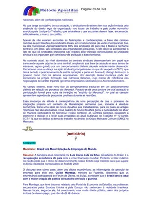 Apostilas Objetiva - www.digshop.com.br - Página: 39 de 323 
nacionais, além de confederações nacionais. 
No que tange ao objetivo de sua atuação, o sindicalismo brasileiro tem sua ação limitada pela 
ausência do direito legal de organização nos locais de trabalho e pelo poder normativo 
exercido pela Justiça do Trabalho, que estabelece o que as partes devem fazer, encerrando, 
artificialmente, o marco do conflito. 
Apesar de não estarem excluídas as federações e confederações, a base das centrais 
compõe-se por filiações dos sindicatos locais, em nível municipal (às vezes incorporando dois 
ou três municípios). Aproximadamente 80% dos sindicatos do país não é filiado a nenhuma 
central e, em geral, tais sindicatos são organizações pequenas. A isto deve se acrescentar o 
fato de que os sindicatos brasileiros são regidos pelo princípio constitucional da unicidade 
sindical e se organizam por ramo/setor de produção e base territorial. 
No contexto atual, ao nível doméstico as centrais sindicais desempenham um papel que 
transcende aquele próprio de uma central, ampliando sua área de atuação e seus temas de 
interesse, agora guiado por um comportamento distinto daquele anteriormente observado. 
Percebe-se uma mudança na ação sindical (principalmente no que diz respeito à CUT), que 
deixa de lado o posicionamento de estrita oposição e parte em busca do diálogo tanto com o 
governo como com os setores empresariais. Um exemplo dessa mudança pode ser 
encontrado na própria formação das Câmaras Setoriais, cujo marco de referência nas 
negociações de caráter tripartite (governo-empresários-sindicatos) é o Acordo Automotivo. 
No campo externo, esse novo tipo de comportamento traduz-se em um posicionamento 
distinto em relação ao processo do Mercosul. Passou-se de uma postura de total oposição à 
participação formal para outra de inserção no espírito do Mercosul, no qual as centrais 
apresentam agendas de propostas positivas durante as reuniões. 
Essa mudança de atitude é conseqüência de uma percepção de que o processo de 
integração propicia um contexto de liberalização comercial que, somada à abertura 
econômica, traria uma série de novos desafios aos trabalhadores, para os quais as antigas 
respostas não são adequadas. Esse quadro de novos desafios gerou a necessidade de atuar 
de maneira participativa no Mercosul. Nesse contexto, as Centrais Sindicais passaram a 
promover o diálogo e a levar suas propostas ao atual Subgrupo de Trabalho nº 10 (antes 
SGT-11), que se dedica ao tema do trabalho no âmbito do Grupo Mercado Comum (GMC) no 
Mercosul. 
(notíciário) 
 
12/02/2010 
Manchete: Brasil terá Maior Criação de Empregos do Mundo 
Resumo: A bandeira atual ostentada por Luiz Inácio Lula da Silva, presidente do Brasil, é a 
recuperação econômica do país ante a crise financeira mundial. Portanto, o líder máximo 
da nação pede que o ritmo de desenvolvimento nesse âmbito seja mantido para que supere 
os bons resultados conquistados ao final de 2009. 
O discurso teve como base, além dos dados econômicos, as informações de geração de 
emprego para este ano. Guido Mantega, ministro da Fazenda, descreveu que os 
empresários participantes do Fórum de Davos, na Suíça, acreditam que o Brasil será o local 
com a maior criação de postos de trabalho em todo o planeta. 
Para Mantega, que teve discurso relatado pelo Portal de Economia do Estadão, os problemas 
encontrados pelos Estados Unidos e pela Europa não pertencem à realidade brasileira. 
Nesses locais, segundo ele, há crescimento mas muita dívida pública, além dos próprios 
índices de desemprego, que não são lá tão baixos. 
 