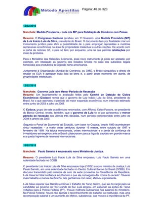 Apostilas Objetiva - www.digshop.com.br - Página: 40 de 323 
12/02/2010 
Manchete: Medida Provisória – Lula cria MP para Retaliação de Comércio com Países 
Resumo: O Congresso Nacional recebeu, em 11 fevereiro, uma Medida Provisória (MP) 
de Luiz Inácio Lula da Silva, presidente do Brasil. O documento tem por finalidade criar um 
instrumento jurídico para abrir a possibilidade de o país empregar represálias e medidas 
repressivas econômicas na área de propriedade intelectual a outras nações. De acordo com 
o portal de notícias G1, o país só tem, por enquanto, uma lei que permite retaliações por 
meio de produtos. 
Para o Ministério das Relações Exteriores, esse novo instrumento já pode ser adotado, por 
exemplo, em retaliação ao governo dos Estados Unidos no caso dos subsídios ilegais 
fornecidos aos produtores de algodão norte-americanos. 
Juntamente à Organização Mundial do Comércio, ou OMC, o Brasil conquistou o direito de 
retaliar os EUA e apregoar essa lista de bens e, a partir deste momento em diante, de 
propriedades intelectuais. 
12/02/2010 
Manchete: Governo Lula teve Menor Período de Recessão 
Resumo: Um levantamento e avaliação feitos pelo Comitê de Datação de Ciclos 
Econômicos (Codace) revela que o governo de Luiz Inácio Lula da Silva, presidente do 
Brasil, foi o que assinalou o período de maior expansão econômica, num intervalo estimado 
entre junho de 2003 e julho de 2008. 
O Codace, grupo de sete acadêmicos renomados, com Affonso Celso Pastore, ex-presidente 
do Banco Central, revela, também, que o governo de Lula foi o que apresentou o menor 
período de recessão das últimas três décadas, num período compreendido entre julho de 
2008 e janeiro de 2009. 
Segundo o Portal de Economia do Estadão, com base no Codace, desde 1980 aconteceram 
cinco recessões – a maior delas perdurou durante 16 meses, entre outubro de 1997 e 
fevereiro de 1999. Na época mencionada, crises internacionais e a perda da confiança de 
investidores estrangeiros ante o Brasil colaboraram para a fuga de capitais em grande massa 
e a queda íngreme de reservas internacionais. 
10/02/2010 
Manchete: Paulo Barreto é empossado novo Ministro da Justiça. 
Resumo: O presidente Luiz Inácio Lula da Silva empossou Luiz Paulo Barreto em uma 
solenidade fechada no CCBB 
O presidente Luiz Inácio Lula da Silva empossou hoje (10/02) o novo ministro da Justiça, Luiz 
Paulo Barreto, em uma solenidade fechada no Centro Cultural Banco do Brasil (CCBB). Em 
discurso transmitido pelo sistema de som da sede provisória da Presidência da República, 
Lula disse ter total confiança em Barreto e que ele conseguirá dar 'conta do recado'. 'Quanto 
mais trabalho e menos bochincho, nós ganhamos com isso', afirmou o presidente. 
Lula disse esperar que Barreto continue o trabalho de Tarso Genro, que sai do cargo para se 
candidatar ao governo do Rio Grande do Sul. Lula elogiou, em especial, as ações de Tarso 
voltadas para a Polícia Federal (PF). 'Houve melhoria substancial nos salários do ministério. 
Na Polícia Federal, houve não apenas o reconhecimento do trabalho da instituição, mas uma 
recomposição salarial e um aumento do efetivo, substancial, que mostra a importância da PF. 
 