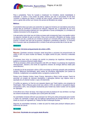 Apostilas Objetiva - www.digshop.com.br - Página: 41 de 323 
Para o presidente, Tarso foi 'ousado e impetuoso' no ministério, dando 'estabilidade à 
instituição'. E sobre o novo titular da pasta, lembrou que ele é concursado há 26 anos 
'conhece a máquina por dentro, é amigo de todo mundo, conhece todo mundo e não tem 
como a gente não confiar num homem de carreira do Ministério da Justiça' 
Melhora 
O presidente disse que optou por preencher as vagas de ministros por secretários-executivos 
porque eles já conhecem a estrutura da máquina. Segundo ele, a colocação de um novo 
ministro de fora da pasta implicaria em novo gabinete e novas contratações, e o ministério só 
voltaria a funcionar no fim do governo. 
Lula aproveitou para dizer que em todas as áreas está conseguindo fazer uma gestão melhor 
no segundo mandato do que no primeiro. Citou como exemplo o Ministério da Justiça. Ainda 
de acordo com ele, a saída de um ministro é sempre um momento difícil, mas é mais sofrida 
quando o ministro não quer sair do governo, obrigando o presidente a demiti-lo. 'O momento 
duro é quando cabe ao presidente tirar o ministro e ele acha que ainda não é hora de sair. 
09/02/2010 
Manchete: Irã inicia enriquecimento de urânio a 20%. 
Resumo: Cientistas iranianos iniciaram nesta terça-feira o processo de enriquecimento de 
urânio a 20% na usina nuclear de Natanz, na região central do país, informou a televisão 
estatal. 
O processo teve início no começo da manhã na presença de inspetores internacionais, 
explicou a emissora oficial em árabe Alalam. 
O Irã já processa urânio para enriquecê-lo até 20% em Natanz na presença de inspetores 
internacionais, declarou uma fonte do organismo iraniano de energia atômica citada pelo 
canal televisivo. 
A decisão do Irã de enriquecer urânio a 20% anunciada no domingo passado pelo presidente 
iraniano, Mahmoud Ahmadinejad, após meses de infrutíferas negociações com países do 
Ocidente, multiplicaram as suspeitas sobre o programa nuclear do Irã. 
Países como Estados Unidos, Israel, França, Alemanha e Reino Unido acusam Teerã de 
esconder um projeto de natureza clandestina e aplicações bélicas cujo objetivo seria a 
aquisição de um arsenal nuclear, o que o Irã desmente. 
O conflito se agravou no final do ano passado depois que Teerã rejeitou uma proposta de 
Washington, Paris e Moscou para enviar seu urânio a 3,5% ao exterior e recuperá-lo depois 
enriquecido a 20%, nas condições necessárias para manter seu reator nuclear civil na capital 
em operação. 
O Irã afirma ser a favor da troca, mas exige que esta se produza em seu território e se faça 
de maneira escalonada, condições que a outra parte não aceita. 
As autoridades iranianas afirmam que precisam de 120 kg de urânio enriquecido para manter 
o reator em operação e exigiu isso da Agência Internacional de Energia Atômica, como é 
direito do Irã por ser signatária do Tratado de Não-Proliferação Nuclear. 
Segundo as autoridades iranianas, o reator do país foi criado para produzir isótopos para o 
tratamento de câncer. 
06/12/2009 
Manchete: Escândalo de corrupção abala Brasília 
 