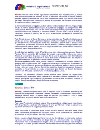 Apostilas Objetiva - www.digshop.com.br - Página: 42 de 323 
Resumo: Um dos vídeos mostra o governador de Brasília, José Roberto Arruda, a receber 
uma grande quantidade de dinheiro. Noutro, o presidente da câmara da capital brasileira 
guarda o suborno nos bolsos das calças, mas também nas meias. Num terceiro, dos muitos 
que foram divulgados pela imprensa, os aliados do governador são filmados a rezar depois 
de receberem mais um pagamento. 
O último escândalo de corrupção que abala o Brasil está centrado em Brasília. O governador 
Arruda, do Partido Democrata (oposição), é acusado de ter pago a sua campanha de 2006 
com subornos. Além disso, seria um dos líderes de um esquema de pagamento de propina, 
como lhe chamam os brasileiros, a deputados aliados. O caso está a chocar Brasília e o 
Parlamento estadual foi invadido por um grupo de estudantes que exigem a demissão do 
governador. 
Tudo filmado graças a Durval Barbosa, o antigo secretário de Relações Institucionais de 
Arruda, que aceitou ajudar a polícia em troca de uma futura redução da pena. Sob Barbosa, 
que não só colocou câmaras ocultas como usou microfones, recaem mais de 30 acusações. 
O governador, que reclama inocência e diz que declarou o dinheiro todo (que serviria para 
comprar prendas para os pobres), acusa o antigo secretário de o querer destruir. Barbosa já 
trabalhava com o anterior governador. 
O escândalo veio a público no dia 27 de Novembro, com o desenrolar da operação Caixa de 
Pandora. Foram cumpridos 29 mandatos de buscas e apreendidos milhares de reais e 
dólares. O secretário foi despedido no próprio dia. O caso foi ganhando mais dimensão com 
a divulgação dos vídeos que provam os casos de suborno. O dinheiro vinha das empresas 
que prestam serviços ao governo do Distrito Federal (Brasília). 
O caso é deplorável para a classe política, afirmou o Presidente Lula da Silva. Segundo os 
analistas políticos, citados pela BBC, o caso que está a ser conhecido como O mensalão de 
Brasília - numa referência ao outro escândalo de corrupção que abalou o primeiro mandato 
de Lula - deixa em xeque o Partido Democrata. A direcção do partido, que espera designar o 
candidato a vice-presidente na equipa encabeçada pelo Partido da Social Democracia 
Brasileira em 2010, está a analisar uma eventual expulsão de Arruda. 
Entretanto, no Parlamento estadual, deram entrada vários pedidos de impeachment 
(afastamento) do governador. Resta saber se terão resultado. Centenas de pessoas, na sua 
maioria estudantes que invadiram o Parlamento na quarta-feira, continuam a ocupar o 
espaço, dizendo que só saem depois de Arruda ser expulso. 
06/12/2009 
Manchete: Eleições 2010 
Resumo: Ainda faltam alguns meses para as eleições 2010 e os brasileiros definirem quais 
serão os novos Deputados Estaduais e Federais, Senadores, Governadores e Presidente da 
República. Mesmo assim, o debate sobre as eleições 2010 estão a todo o vapor, 
principalmente no que diz respeito a sucessão presidencial. 
Oposição 
Para o atual Presidente, Luiz Inácio Lula da Silva, a oposição só está pensando nas eleições 
2010. Segundo ele, a sede de voltar ao poder é tanta que há muito tempo os opositores já 
arquitetam a retomada do cargo majoritário do Brasil. 
Várias discussões já começaram sobre o novo processo eleitoral, entre elas sobre como 
será a regulamentação das eleições 2010 pela internet, sobre quais serão os candidatos e 
as pesquisas de opinião pululam por todos os lugares. 
Sobre a regulamentação da campanha na internet, fica liberado para os internautas poderem 
expressar suas opiniões livremente em blogs, sites de relacionamento e de mensagens 
instantâneas. Para os candidatos das eleições 2010, a internet fica liberada para divulgação 
de projetos. Já os sites que são mantidos por empresas de comunicação precisam obedecer 
 