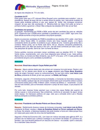 Apostilas Objetiva - www.digshop.com.br - Página: 43 de 323 
às regras das eleições da TV e do rádio. 
Candidata do PT 
Está quase certo que o PT colocará Dilma Roussef como candidata para substituir Lula na 
presidência. Apesar de essa não ser a versão oficial do partido, isso está sendo avaliado há 
meses pelos analistas políticos e Lula, que, apesar de tentar, não consegue convencer 
ninguém de que isso não acontecerá. A Ministra-chefe da Casa Cívil pode se tornar a 
primeira mulher a governar o Brasil. Mas a disputa nas eleições 2010 não vai ser fácil. 
Candidatos da oposição 
A oposição, representada por PSDB e DEM, ainda não tem candidato fixo para as eleições 
2010. Espera-se que o PSDB lance candidato à presidência e que o DEM siga como vice. 
Essa atitude aumenta a força dos partidos e da própria oposição. 
Dentre os possíveis candidatos do PSDB à presidência nas eleições 2010, estão José Serra 
(SP) e Aécio Neves (MG). O candidato mineiro tem força naquele estado e é figura 
consistente dentro do partido. O problema é que o Brasil de uma maneira geral ainda não o 
conhece. Nesse ponto, sai na frente José Serra. Ele já disputou campanha presidencial, 
perdendo para Lula. Mas isso ajudou e fez com que ele fosse conhecido por todo o país. E 
nas pesquisas de opinião, Serra sai bem na frente de Aécio. 
Outros partidos menores prometem lançar candidatos para as eleições 2010. O Partido 
Verde contou, recentemente, com uma nova integrante para reforçar a sua base política. 
Marina Silva, ex-ministra do Meio Ambiente, saiu do PT e foi para o PV. E este partido está 
prometendo lançá-la como candidata à presidência. 
05/02/2010 
Manchete: Brasil deve adquirir Caças Rafale para FAB 
Resumo: Alguns setores deste país não entram em consenso há muito tempo. Desde o ano 
passado, há um debate para decidir se os caças adotados pela Força Aérea Brasileira 
serão de origem francesa, sueca ou norte-americana. Ao que tudo indica, Luiz Inácio Lula 
da Silva, presidente do Brasil, já tem seu parecer: os Rafale, da França. 
Entretanto, segundo o Portal de Economia do Estadão, o Comando da Aeronática assegurou 
que não recebeu qualquer tipo de comunicação oficial sobre qual companhia obteve sucesso 
e fornecerá aviões para a FAB. A Nelson Jobim, ministro da Defesa, e – novamente – a Lula, 
não há mais dúvidas, pois os franceses reduziram o preço de seus caças, o que propiciou tal 
decisão. 
Por outro lado, diversas fontes apontam que o preço dos caças Rafale são superior às 
ofertas suecas e norte-americana. Nas entrelinhas, conforme já veiculado há algum tempo 
neste espaço, há interesses políticos em jogo, visto que a amizade entre Lula e Nicolas 
Sarkozy extrapola os âmbitos políticos. 
01/02/2010 
Manchete: Presidente Lula Recebe Prêmio em Davos (Suíça) 
Resumo: Desfechando diversos meses de inúmeras conquistas, Luiz Inácio Lula da Silva, 
presidente do Brasil, recebeu o título de Estadista Global no Fórum realizado em Davos, 
na Suíça. No entanto, a liderança brasileira não pode receber a honra em mãos porque ficou 
em nosso país para cuidar de uma crise de hipertensão. 
Segundo o Portal de Economia UOL, com base em notícia veiculada pela agência AFP, é a 
primeira vez na história que o prêmio é entregue a um homem de Estado. É a primeira vez, 
também, que uma terceira pessoa lê um discurso em Davos – na ocasião, quem o executou 
foi o chanceler Celso Amorim. 
 