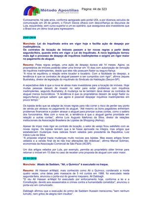 Apostilas Objetiva - www.digshop.com.br - Página: 44 de 323 
Curiosamente, há sete anos, conforme apregoado pelo portal UOL e por diversos veículos de 
comunicação em 29 de janeiro, o Fórum Davos olhava com desconfiança os discursos de 
Lula, esquerdista, sem curso superior e um ex-operário, que assegurava aos investidores que 
o Brasil era um ótimo local para ingressarem. 
25/01/2010 
Manchete: Lei do Inquilinato entra em vigor hoje e facilita ação de despejo por 
inadimplência. 
Os contratos de locação de imóveis passam a ter novas regras a partir desta 
segunda-feira, quando entra em vigor a Lei do Inquilinato. A nova legislação tornou 
mais ágil o processo de despejo de inquilinos inadimplentes e exigirá um rigor maior 
no pagamento do aluguel. 
Resumo: Pelas regras antigas, uma ação de despejo durava até 14 meses. Agora, os 
proprietários de imóveis poderão obter uma liminar em 15 dias com autorização de remoção 
de inquilinos inadimplentes, desde que eles não possuam fiador ou seguro-fiança. 
“A nova lei equilibrou a relação entre locador e locatário. Com a facilidade do despejo, a 
tendência é que os contratos de aluguel passem a ser cumpridos com rigor”, afirma Jaques 
Bushatsky, diretor de legislação do inquilinato do Sindicato da Habitação (Secovi-SP). 
A expectativa dele é que a nova lei atraia mais investidores para a locação de imóveis. Hoje 
muitas pessoas deixam de investir no setor para evitar problemas com inquilinos 
inadimplentes, segundo Bushatsky. A mudança na lei também deve deixar os contratos de 
aluguel menos burocráticos. “A tendência é que os proprietários deixem de exigir fiador ou 
seguro-fiança porque sabem que agora é possível despejar inquilinos inadimplentes em 
pouco tempo.” 
Os lojistas terão que se adaptar às novas regras para não correr o risco de perder seu ponto 
de venda por atrasos no pagamento do aluguel. “Até mesmo os bons pagadores enfrentam 
problemas financeiros e podem atrasar o aluguel para priorizar outras contas, como o salário 
dos funcionários. Mas com a nova lei, a tendência é que o aluguel ganhe prioridade em 
relação a outras contas”, afirma Luís Augusto Ildefonso da Silva, diretor de relações 
institucionais da Associação Brasileira de Lojistas de Shopping (Alshop). 
Apesar de impor mais rigor ao contrato de locação, o setor de varejo ficou satisfeito com as 
novas regras. Os lojistas temiam que a lei fosse aprovada na íntegra, mas artigos que 
estabeleciam mudanças mais radicais foram vetados pelo presidente da República, Luiz 
Inácio Lula da Silva. 
“A proposta original trazia mudanças muito nocivas aos lojistas. Mas esses artigos foram 
vetados e a versão final da lei não traz alterações tão drásticas”, afirma Marcel Solimeo, 
economista da Associação Comercial de São Paulo (ACSP). 
Um dos artigos vetados por Lula, por exemplo, permitia ao proprietário obter liminar para 
retomar o imóvel em 15 dias no caso de receber uma proposta de aluguel com valor maior. 
25 /01/2010 
Manchete: Aliado de Saddam, Ali, o Químico é executado no Iraque. 
Resumo: Ali Hassan al-Majid, mais conhecido como Ali o Químico, condenado a morte 
quatro vezes, uma delas pelo massacre de 5 mil curdos em 1988, foi executado nesta 
segunda-feira, anunciou o porta-voz do governo iraquiano, Ali Dabbagh. 
O réu Ali Hassan al-Majid foi executado por enforcamento hoje, conforme a lei e a 
Constituição, devido aos assassinatos e crimes contra a humanidade cometidos, anunciou o 
porta-voz em comunicado. 
Dabbagh afirmou que a execução do primo de Saddam Hussein transcorreu sem nenhum 
tumulto, nem gritos de alegria nem insultos. 
 