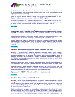 Apostilas Objetiva - www.digshop.com.br - Página: 45 de 323 
No dia 17 de janeiro, Ali o Químico foi, pela quarta vez, condenado à morte, pelo massacre 
de 5 mil curdos em 1988, uma decisão saudada como uma vitória e recebida com uma 
explosão de alegria no Curdistão. 
Primo de Saddam Hussein, ele foi o temido braço direito do ex-ditador durante 35 anos, 
disposto a tudo para esmagar qualquer tentativa de rebelião no país. 
Agente de ligação militar até o golpe de Estado que levou o partido Baath ao poder em 1968, 
Majid recebeu o apelido de Ali o Químico por ter ordenado em 1988 o bombardeio com gás 
da cidade curda de Halabja, matando milhares de homens, mulheres e crianças. 
22/01/2010 
Manchete: Morales toma posse para segundo mandato presidencial na Bolívia. 
O presidente da Bolívia, Evo Morales, tomou posse nesta sexta-feira para um segundo mandato, 
até 2015, em cerimônia realizada na sede da Assembleia Legislativa, agora denominada, 
também, Plurinacional. 
Morales prestou o juramento - com o punho esquerdo levantado e o braço direito no coração - pela 
pátria e pelo povo, depois de ter sido eleito em dezembro passado com 64% dos votos. 
Morales recebeu das mãos do presidente da Assembleia Legislativa, Alvaro García, também 
vice-presidente da Bolívia, os símbolos pátrios: um medalhão e a faixa presidencial que, pela primeira 
vez, desde 1825, apresenta junto ao escudo nacional uma bandeira whipala, símbolo dos povos 
indígenas. 
10/01/2010 
Manchete: Israel anuncia construção de barreira na fronteira com Egito. 
Resumo: O primeiro-ministro israelense, Benjamin Netanyahu, aprovou neste domingo 
planos de construir uma barreira ao longo de parte da fronteira com o Egito e instalar 
equipamentos avançados de vigilância para impedir a entrada de imigrantes ilegais e 
militantes. Eu tomei a decisão de fechar a fronteira sul de Israel aos terroristas e intrusos. É 
uma decisão estratégica para assegurar o caráter judaico e democrático de Israel, disse 
Netanyahu em um comunicado. 
Milhares de africanos e outros imigrantes entraram em Israel por meio da fronteira com o 
Egito nos últimos anos fugindo de conflitos ou em busca de uma vida melhor no Estado judeu 
Netanyahu disse que Israel continuaria recebendo refugiados de zonas de conflitos, mas que 
não podemos permitir que dezenas de milhares de trabalhadores ilegais entrem em Israel 
através da fronteira do sul e inundem nosso país com imigrantes ilegais. 
O projeto custará US$ 270 milhões e levará dois anos para ser concluído. 
06/12/2009 
Manchete: Escândalo de corrupção abala Brasília 
Resumo: Um dos vídeos mostra o governador de Brasília, José Roberto Arruda, a receber 
uma grande quantidade de dinheiro. Noutro, o presidente da câmara da capital brasileira 
guarda o suborno nos bolsos das calças, mas também nas meias. Num terceiro, dos muitos 
que foram divulgados pela imprensa, os aliados do governador são filmados a rezar depois 
de receberem mais um pagamento. 
O último escândalo de corrupção que abala o Brasil está centrado em Brasília. O governador 
Arruda, do Partido Democrata (oposição), é acusado de ter pago a sua campanha de 2006 
com subornos. Além disso, seria um dos líderes de um esquema de pagamento de propina, 
como lhe chamam os brasileiros, a deputados aliados. O caso está a chocar Brasília e o 
 