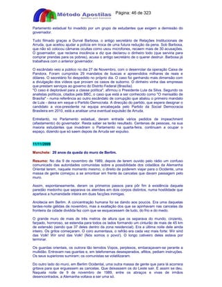 Apostilas Objetiva - www.digshop.com.br - Página: 46 de 323 
Parlamento estadual foi invadido por um grupo de estudantes que exigem a demissão do 
governador. 
Tudo filmado graças a Durval Barbosa, o antigo secretário de Relações Institucionais de 
Arruda, que aceitou ajudar a polícia em troca de uma futura redução da pena. Sob Barbosa, 
que não só colocou câmaras ocultas como usou microfones, recaem mais de 30 acusações. 
O governador, que reclama inocência e diz que declarou o dinheiro todo (que serviria para 
comprar prendas para os pobres), acusa o antigo secretário de o querer destruir. Barbosa já 
trabalhava com o anterior governador. 
O escândalo veio a público no dia 27 de Novembro, com o desenrolar da operação Caixa de 
Pandora. Foram cumpridos 29 mandatos de buscas e apreendidos milhares de reais e 
dólares. O secretário foi despedido no próprio dia. O caso foi ganhando mais dimensão com 
a divulgação dos vídeos que provam os casos de suborno. O dinheiro vinha das empresas 
que prestam serviços ao governo do Distrito Federal (Brasília). 
O caso é deplorável para a classe política, afirmou o Presidente Lula da Silva. Segundo os 
analistas políticos, citados pela BBC, o caso que está a ser conhecido como O mensalão de 
Brasília - numa referência ao outro escândalo de corrupção que abalou o primeiro mandato 
de Lula - deixa em xeque o Partido Democrata. A direcção do partido, que espera designar o 
candidato a vice-presidente na equipa encabeçada pelo Partido da Social Democracia 
Brasileira em 2010, está a analisar uma eventual expulsão de Arruda. 
Entretanto, no Parlamento estadual, deram entrada vários pedidos de impeachment 
(afastamento) do governador. Resta saber se terão resultado. Centenas de pessoas, na sua 
maioria estudantes que invadiram o Parlamento na quarta-feira, continuam a ocupar o 
espaço, dizendo que só saem depois de Arruda ser expulso. 
11/11/2009 
Manchete: 20 anos da queda do muro de Berlim. 
Resumo: No dia 9 de novembro de 1989, depois de terem ouvido pelo rádio um confuso 
comunicado das autoridades comunistas sobre a possibilidade dos cidadãos da Alemanha 
Oriental terem, naquele momento mesmo, o direito de poderem viajar para o Ocidente, uma 
massa de gente começou a se amontoar em frente às cancelas que davam passagem pelo 
muro. 
Assim, espontaneamente, deram os primeiros passos para pôr fim à existência daquele 
paredão medonho que separava os alemães em dois corpos distintos, numa hostilidade que 
apartava a humanidade inteira em duas facções inimigas. 
Anoitecia em Berlim. A concentração humana foi se dando aos poucos. Era uma daquelas 
tardes-noite gélidas de novembro, mas a exaltação dos que se apinhavam nas cancelas da 
fronteira da cidade dividida fez com que se esquecessem de tudo, do frio e do medo. 
O grande muro de mais de três metros de altura que os separava do mundo, cinzento, 
farpado, horroroso, se estendia para todos os lados formando um cinturão de mais de 45 km 
de extensão (sendo que 37 deles dentro da zona residencial). Era a última noite dele ainda 
inteiro. Os gritos começaram. O coro aumentava, o refrão era cada vez mais forte: Wir sind 
das Volk! Wir sind das Volk! (Nós somos o povo!). O longo cativeiro deles estava por 
terminar. 
Os guardas orientais, os outrora tão temidos Vopos, perplexos, embaraçavam-se perante a 
multidão. Entravam nas guaritas e, em telefonemas desesperados, aflitos, pediam instruções. 
Os seus superiores sumiram; os comunistas se volatilizaram. 
Do outro lado do muro, em Berlim Ocidental, uma outra massa de gente que para lá acorrera 
gritava para que erguessem as cancelas. Que deixassem os do Leste sair. E assim se deu. 
Naquela noite de 9 de novembro de 1989, entre os abraços e vivas de irmãos 
desencontrados, a Alemanha voltava a ser uma só. 
 