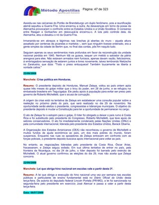 Apostilas Objetiva - www.digshop.com.br - Página: 47 de 323 
Assistiu-se nas cercanias do Portão de Brandeburgo um duplo fenômeno, pois a reunificação 
alemã sepultou a Guerra Fria. Uma encerrou a outra. As desavenças em torno da posse da 
Alemanha provocaram o confronto entre os Estados Unidos e a União Soviética. O consenso 
entre Reagan e Gorbachev em desocupá-la encerrou-o. A luta pelo controle dela, da 
Alemanha, atou e desatou o nó da Guerra Fria. 
Irmanando-se em abraços e lágrimas nas brechas já abertas do muro - aquela altura 
assaltado por centenas de picaretas e martelos -, sem que ninguém tivesse ordenado, era a 
gente simples da cidade de Berlim que, no final das contas, pôs fim naquilo tudo. 
Seguiam apenas os seus sentimentos mais profundos em favor da reconstrução da unidade 
nacional perdida em 1945. Nenhum titã os guiava, sequer um metido a salvador da pátria 
arengava para eles. Não estavam armados nem furiosos, apenas davam vazão, felicíssimos, 
à embriagadora sensação de estarem juntos e livres novamente, talvez lembrando Nietzsche 
no Zaratustra, que dizia: Todo o preso enlouquece! Também loucamente se liberta a 
vontade cativa. 
22/09/2009 
Manchete: Crise política em Honduras. 
Resumo: O presidente deposto de Honduras, Manuel Zelaya, voltou ao país ontem após 
quase três meses do golpe militar que o tirou do poder, em 28 de junho, e se refugiou na 
embaixada brasileira em Tegucigalpa. Ele pediu apoio à população para evitar ser preso pelo 
governo de Roberto Michelletti, que o acusa de corrupção. 
A origem da crise está na tentativa de Zelaya em estabelecer uma consulta popular sobre a 
reeleição no próximo pleito do país, que será realizado no dia 29 de novembro. Na 
oportunidade serão eleitos o presidente, congressistas e lideranças municipais. O objetivo do 
presidente deposto é mudar a Constituição para ter a oportunidade de permanecer no cargo. 
O ato de Zelaya foi o estopim para o golpe. O líder foi obrigado a deixar o país rumo à Costa 
Rica e foi substituído pelo presidente do Congresso, Roberto Michelletti, que teve apoio de 
setores conservadores. O ato foi imediatamente condenado pelas Nações Unidas (ONU) e 
pela comunidade internacional, liderada pelo presidente dos Estados Unidos, Barack Obama. 
A Organização dos Estados Americanos (OEA) não reconheceu o governo de Michelletti e 
muitos fundos de ajuda econômica ao país, um dos mais pobres do mundo, foram 
suspensos. Enquanto nas ruas os apoiadores de Zelaya entravam em confronto com as 
forças policiais, o presidente deposto buscava apoio internacional para voltar ao país. 
No entanto, as negociações lideradas pelo presidente da Costa Rica, Óscar Arias, 
fracassaram, e Zelaya seguiu exilado. Em sua última tentativa de entrar no país, pela 
fronteira da Nicarágua, no dia 24 de julho, o líder deposto foi barrado pelo exército de 
Michelletti. O atual governo confirmou as eleições do dia 29, mas não aceita que Zelaya 
concorra. 
22/09/2009 
Manchete: Lei que obriga hino nacional em escolas vale a partir desta 3ª. 
Resumo: A lei que obriga a execução do hino nacional uma vez por semana nas escolas 
públicas e particulares de ensino fundamental está no Diário Oficial da União desta 
terça-feira. De autoria do deputado federal Lincoln Portela (PR-MG), a lei foi sancionada na 
segunda-feira pelo presidente em exercício José Alencar e passa a valer a partir desta 
terça-feira. 
Data: 06/07/2009 
 