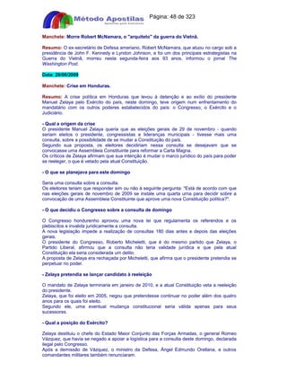 Apostilas Objetiva - www.digshop.com.br - Página: 48 de 323 
Manchete: Morre Robert McNamara, o arquiteto da guerra do Vietnã. 
Resumo: O ex-secretário de Defesa ameriano, Robert McNamara, que atuou no cargo sob a 
presidência de John F. Kennedy e Lyndon Johnson, e foi um dos principais estrategistas na 
Guerra do Vietnã, morreu nesta segunda-feira aos 93 anos, informou o jornal The 
Washington Post. 
Data: 28/06/2009 
Manchete: Crise em Honduras. 
Resumo: A crise política em Honduras que levou à detenção e ao exílio do presidente 
Manuel Zelaya pelo Exército do país, neste domingo, teve origem num enfrentamento do 
mandatário com os outros poderes estabelecidos do país: o Congresso, o Exército e o 
Judiciário. 
- Qual a origem da crise 
O presidente Manuel Zelaya queria que as eleições gerais de 29 de novembro - quando 
seriam eleitos o presidente, congressistas e lideranças municipais - tivesse mais uma 
consulta, sobre a possibilidade de se mudar a Constituição do país. 
Segundo sua proposta, os eleitores decidiriam nessa consulta se desejavam que se 
convocasse uma Assembleia Constituinte para reformar a Carta Magna. 
Os críticos de Zelaya afirmam que sua intenção é mudar o marco jurídico do país para poder 
se reeleger, o que é vetado pela atual Constituição. 
- O que se planejava para este domingo 
Seria uma consulta sobre a consulta. 
Os eleitores teriam que responder sim ou não à seguinte pergunta: Está de acordo com que 
nas eleições gerais de novembro de 2009 se instale uma quarta urna para decidir sobre a 
convocação de uma Assembleia Constituinte que aprove uma nova Constituição política?. 
- O que decidiu o Congresso sobre a consulta de domingo 
O Congresso hondurenho aprovou uma nova lei que regulamenta os referendos e os 
plebiscitos e invalida juridicamente a consulta. 
A nova legislação impede a realização de consultas 180 dias antes e depois das eleições 
gerais. 
O presidente do Congresso, Roberto Micheletti, que é do mesmo partido que Zelaya, o 
Partido Liberal, afirmou que a consulta não teria validade jurídica e que pela atual 
Constituição ela seria considerada um delito. 
A proposta de Zelaya era rechaçada por Micheletti, que afirma que o presidente pretendia se 
perpetuar no poder. 
- Zelaya pretendia se lançar candidato à reeleição 
O mandato de Zelaya terminaria em janeiro de 2010, e a atual Constituição veta a reeleição 
do presidente. 
Zelaya, que foi eleito em 2005, negou que pretendesse continuar no poder além dos quatro 
anos para os quais foi eleito. 
Segundo ele, uma eventual mudança constitucional seria válida apenas para seus 
sucessores. 
- Qual a posição do Exército? 
Zelaya destituiu o chefe do Estado Maior Conjunto das Forças Armadas, o general Romeo 
Vázquez, que havia se negado a apoiar a logística para a consulta deste domingo, declarada 
ilegal pelo Congresso. 
Após a demissão de Vázquez, o ministro da Defesa, Ángel Edmundo Orellana, e outros 
comandantes militares também renunciaram. 
 