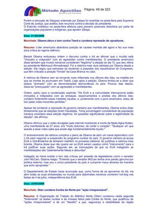 Apostilas Objetiva - www.digshop.com.br - Página: 49 de 323 
Porém a remoção de Vázquez ordenada por Zelaya foi revertida na sexta-feira pela Suprema 
Corte de Justiça, que aceitou dois recursos contra a decisão do presidente. 
O Exército mobilizou na sexta-feira efetivos para prevenir possíveis distúrbios por parte de 
organizações populares e indígenas, que apoiam Zelaya. 
Data: 01/06/2009 
Manchete: Obama eleva o tom contra Teerã e condena repressão de opositores. 
Resumo: Líder americano abandona posição de cautela mantida até agora e faz sua mais 
dura crítica ao regime islâmico 
Barack Obama endureceu ontem o discurso contra o Irã ao afirmar que o mundo está 
chocado e indignado com as agressões contra manifestantes. O presidente americano 
disse também que muitos iranianos consideram ilegítima a eleição do dia 12, que deu vitória 
ao presidente Mahmoud Ahmadinejad. Foi a retórica mais dura adotada por Obama desde a 
eleição. Ele negou que estivesse se rendendo a pressões dos republicanos do Congresso, 
que têm criticado a posição tímida da Casa Branca no caso. 
A retórica de Obama vem se tornando mais inflamada nos últimos dez dias, na medida em 
que as mortes se acumulam em Teerã. Logo após a eleição, Obama limitou-se a dizer que 
estava animado com as demonstrações democráticas no país. Poucos dias depois, 
disse-se preocupado com as agressões a manifestantes. 
Ontem, partiu para a condenação explícita: Os EUA e a comunidade internacional estão 
chocados e indignados com as ameaças, espancamentos e prisões dos últimos dias; 
condeno fortemente essas medidas injustas, e, juntamente com o povo americano, estou de 
luto pelas vidas inocentes perdidas. 
Apesar de condenar a repressão do governo iraniano aos manifestantes, Obama evitou dizer 
diretamente que as eleições foram fraudadas. Uma porcentagem considerável da população 
iraniana considera essa eleição ilegítima; há questões significativas sobre a legitimidade da 
eleição, ele afirmou. 
Obama afirmou que o vídeo divulgado pela internet mostrando a morte de Neda Agha-Soltan, 
uma manifestante de 27 anos, era muito doloroso, de cortar o coração. Qualquer um que 
assiste a esse vídeo sabe que existe algo fundamentalmente injusto. 
O endurecimento da retórica complica o plano de Obama de abrir um canal diplomático com 
o Irã para negociar a suspensão do programa nuclear do país. O governo iraniano já acusa 
EUA e Grã-Bretanha de tentarem interferir no processo eleitoral. Ao justificar a retórica mais 
branda, Obama disse que não queria ver os EUA serem usados como instrumento para o 
Irã justificar suas ações. Segundo ele, as insinuações de que os EUA instigaram as 
manifestações são patentemente falsas e absurdas. 
Indagado se havia subido o tom das críticas por pressão de legisladores como o senador 
John McCain, Obama reagiu: Entendo que o senador McCain tenha uma paixão genuína por 
política externa, mas sou o único presidente do país e cumprirei meus deveres da maneira 
que acho apropriada. 
O Departamento de Estado havia anunciado que, como forma de se aproximar do Irã, iria 
abrir todas as suas embaixadas no mundo para diplomatas iranianos comerem hot-dog nas 
festas de 4 de julho, independência dos EUA. 
Data: 25/05/2009 
Manchete: Otan condena Coréia do Norte por ação irresponsável. 
Resumo: A Organização do Tratado do Atlântico Norte (Otan) condenou nesta segunda 
fortemente os testes nuclear e de mísseis feitos pela Coréia do Norte, que qualificou de 
ações irresponsáveis e de um desafio a paz, segurança e estabilidade da região 
 