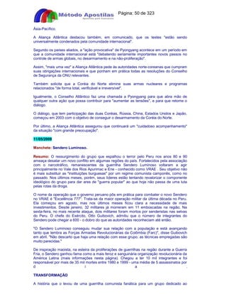Apostilas Objetiva - www.digshop.com.br - Página: 50 de 323 
Ásia-Pacífico. 
A Aliança Atlântica destacou também, em comunicado, que os testes estão sendo 
universalmente condenados pela comunidade internacional. 
Segundo os países aliados, a ação provocativa de Pyongyang acontece em um período em 
que a comunidade internacional está debatendo seriamente importantes novos passos no 
controle de armas globais, no desarmamento e na não-proliferação. 
Assim, mais uma vez a Aliança Atlântica pede às autoridades norte-coreanas que cumpram 
suas obrigações internacionais e que ponham em prática todas as resoluções do Conselho 
de Segurança da ONU relevantes. 
Também solicita que a Coréia do Norte elimine suas armas nucleares e programas 
relacionados de forma total, verificável e irreversível. 
Igualmente, o Conselho Atlântico faz uma chamada a Pyongyang para que abra mão de 
qualquer outra ação que possa contribuir para aumentar as tensões, e para que retome o 
diálogo. 
O diálogo, que tem participação das duas Coréias, Rússia, China, Estados Unidos e Japão, 
começou em 2003 com o objetivo de conseguir o desarmamento da Coréia do Norte. 
Por último, a Aliança Atlântica assegurou que continuará um cuidadoso acompanhamento 
da situação com grande preocupação. 
11/05/2009 
Manchete: Sendero Luminoso. 
Resumo: O ressurgimento do grupo que espalhou o terror pelo Peru nos anos 80 e 90 
ameaça desatar um novo conflito em algumas regiões do país. Fortalecidos pela associação 
com o narcotráfico, remanescentes da guerrilha Sendero Luminoso voltaram a agir 
principalmente no Vale dos Rios Apurimac e Ene - conhecido como VRAE . Seu objetivo não 
é mais substituir as instituições burguesas por um regime comunista camponês, como no 
passado. Nos últimos meses, porém, seus líderes estão tentando revalorizar o componente 
ideológico do grupo para dar ares de guerra popular ao que hoje não passa de uma luta 
pelas rotas da droga. 
O nome da operação que o governo peruano pôs em prática para combater o novo Sendero 
no VRAE é Excelência 777. Trata-se da maior operação militar da última década no Peru. 
Ela começou em agosto, mas nos últimos meses ficou clara a necessidade de mais 
investimentos. Desde janeiro, 32 militares já morreram em 11 emboscadas na região. Na 
sexta-feira, no mais recente ataque, dois militares foram mortos por senderistas nas selvas 
do Peru. O chefe do Exército, Otto Guibovich, admitiu que o número de integrantes do 
Sendero pode chegar a 600 - o dobro do que as autoridades reconheciam até então. 
O Sendero Luminoso conseguiu mudar sua relação com a população e está avançando 
tanto que lembra as Forças Armadas Revolucionárias da Colômbia (Farc), disse Guibovich 
em abril. Não descarto que haja uma relação com esse grupo, as técnicas empregadas são 
muito parecidas. 
De inspiração maoista, na esteira da proliferações de guerrilhas na região durante a Guerra 
Fria, o Sendero ganhou fama como a mais feroz e sanguinária organização revolucionária da 
América Latina (mais informações nesta página). Chegou a ter 10 mil integrantes e foi 
responsável por mais de 35 mil mortes entre 1980 e 1999 - uma média de 5 assassinatos por 
d i a . 
TRANSFORMAÇÃO 
A história que o levou de uma guerrilha comunista fanática para um grupo dedicado ao 
 