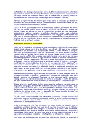 confiabilidade dos dados produzidos sobre crimes. É difícil construir indicadores estatísticos 
representativos e confiáveis. Daí se pode entender porque pesquisadores e operadores da 
segurança pública têm chamado atenção para a necessidade de produzir estatísticas 
confiáveis e garantir a transparência na divulgação dos dados sobre a violência. 
Ademais, a representação da violência pela mídia altera a percepção que temos do 
fenômeno, pois a cobertura nem sempre é representativa do universo de crimes e sim dos 
eventos extraordinários e muitas vezes pontuais. 
CERCA de 45 mil pessoas são vítimas de crimes letais, no Brasil, anualmente. As vítimas 
são, em sua maioria, jovens pobres e negros, moradores das periferias e favelas das 
grandes cidades. As polícias são parte do problema: elas têm sido, em geral, ineficientes, 
unilateralmente reativas, corruptas e violentas, sobretudo porque suas estruturas 
organizacionais são inadequadas ao cumprimento de suas obrigações constitucionais. Por 
outro lado, as políticas preventivas ainda são tópicas e fragmentadas. Se não houver uma 
profunda reforma institucional e legal, e se não forem atacadas as causas imediatas da 
violência, prevê-se um futuro sombrio. 
As principais matrizes da criminalidade 
Várias são as matrizes da criminalidade e suas manifestações variam conforme as regiões 
do país e dos estados, como já foi dito. Reitere-se: o Brasil é tão diverso que nenhuma 
generalização se sustenta. Sua multiplicidade também o torna refratário a soluções 
uniformes. A sociedade brasileira, por sua complexidade, não admite simplificações nem 
camisas-de-força. Exemplos da diversidade: em algumas regiões, a maioria dos homicídios 
dolosos encerra conflitos inter-pessoais, cujo desfecho seria menos grave não houvesse 
tamanha disponibilidade de armas de fogo. No Espírito Santo e no Nordeste, o assassinato a 
soldo ainda é comum, alimentando a indústria da morte, cujo negócio envolve pistoleiros 
profissionais, que agem individualmente ou se reúnem em "grupos de extermínio", dos quais, 
com freqüência, participam policiais. Na medida em que prospera o "crime organizado", os 
mercadores da morte tendem a ser cooptados pelas redes clandestinas que penetram as 
instituições públicas, vinculando-se a interesses políticos e econômicos específicos, aos 
quais nunca é alheia a lavagem de dinheiro, principal mediação das dinâmicas que viabilizam 
e reproduzem a corrupção e as mais diversas práticas ilícitas verdadeiramente lucrativas. 
Há investimentos criminosos significativos em roubos e furtos de carros e cargas, ambas as 
modalidades exigindo articulações estreitas com estruturas de receptação, seja para 
revenda, desmonte ou recuperação financiada. Há uma praga que corrói a confiança e 
propaga o medo nas cidades: os assaltos, nos bairros e, sobretudo, no centro das cidades, 
dos quais ninguém está livre, mas que afetam com maior freqüência e covardia os idosos. 
Roubos a bancos, residências e ônibus, assim como os seqüestros, particularmente os 
"seqüestros relâmpagos", também têm se tornado comuns e perigosos, em todo o país, 
porque, em função, também nesse caso, da disponibilidade de armas, essas práticas, que, 
por definição, visariam exclusivamente ao patrimônio, têm se convertido, com assustadora 
freqüência, em crimes contra a vida – a expansão dos "roubos seguidos de morte" ou 
latrocínios constitui o triste retrato dessa tendência. 
Em todo o país, mesmo havendo uma combinação de matrizes criminais, articulando e 
alimentando dinâmicas diversas, tem se destacado o tráfico de armas e drogas, que cada vez 
mais se sobrepõe às outras modalidades criminosas, subordina-as ou a elas se associa, 
fortalecendo-as e delas se beneficiando. 
Ainda há tempo para evitar que se repitam em outros estados as tragédias que se 
banalizaram no Rio de Janeiro, mas para isso é imperioso reconhecer que já há fortes 
indícios de que a matriz mais perigosa e insidiosa, que cresce mais velozmente, 
instalando-se nas vilas, favelas e periferias, e adotando o domínio territorial e a ameaça a 
comunidades como padrão, a matriz mais apta a recrutar jovens vulneráveis e a se 
reproduzir, estimulada pela crise social e pela fragilidade da auto-estima, é o tráfico. 
Essa matriz da criminalidade tem assumido uma característica peculiar, ao infiltrar-se e 
 