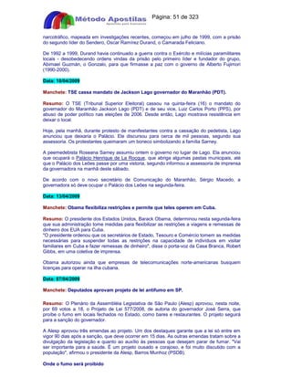 Apostilas Objetiva - www.digshop.com.br - Página: 51 de 323 
narcotráfico, mapeada em investigações recentes, começou em julho de 1999, com a prisão 
do segundo líder do Sendero, Oscar Ramírez Durand, o Camarada Feliciano. 
De 1992 a 1999, Durand havia continuado a guerra contra o Exército e milícias paramilitares 
locais - desobedecendo ordens vindas da prisão pelo primeiro líder e fundador do grupo, 
Abimael Guzmán, o Gonzalo, para que firmasse a paz com o governo de Alberto Fujimori 
(1990-2000). 
Data: 18/04/2009 
Manchete: TSE cassa mandato de Jackson Lago governador do Maranhão (PDT). 
Resumo: O TSE (Tribunal Superior Eleitoral) cassou na quinta-feira (16) o mandato do 
governador do Maranhão Jackson Lago (PDT) e de seu vice, Luiz Carlos Porto (PPS), por 
abuso de poder político nas eleições de 2006. Desde então, Lago mostrava resistência em 
deixar o local. 
Hoje, pela manhã, durante protesto de manifestantes contra a cassação do pedetista, Lago 
anunciou que deixaria o Palácio. Ele discursou para cerca de mil pessoas, segundo sua 
assessoria. Os protestantes queimaram um boneco simbolizando a família Sarney. 
A peemedebista Roseana Sarney assumiu ontem o governo no lugar de Lago. Ela anunciou 
que ocupará o Palácio Henrique de La Rocque, que abriga algumas pastas municipais, até 
que o Palácio dos Leões passe por uma vistoria, segundo informou a assessoria de imprensa 
da governadora na manhã deste sábado. 
De acordo com o novo secretário de Comunicação do Maranhão, Sérgio Macedo, a 
governadora só deve ocupar o Palácio dos Leões na segunda-feira. 
Data: 13/04/2009 
Manchete: Obama flexibiliza restrições e permite que teles operem em Cuba. 
Resumo: O presidente dos Estados Unidos, Barack Obama, determinou nesta segunda-feira 
que sua administração tome medidas para flexibilizar as restrições a viagens e remessas de 
dinheiro dos EUA para Cuba. 
O presidente ordenou que os secretários de Estado, Tesouro e Comércio tomem as medidas 
necessárias para suspender todas as restrições na capacidade de indivíduos em visitar 
familiares em Cuba e fazer remessas de dinheiro, disse o porta-voz da Casa Branca, Robert 
Gibbs, em uma coletiva de imprensa. 
Obama autorizou ainda que empresas de telecomunicações norte-americanas busquem 
licenças para operar na ilha cubana. 
Data: 07/04/2009 
Manchete: Deputados aprovam projeto de lei antifumo em SP. 
Resumo: O Plenário da Assembléia Legislativa de São Paulo (Alesp) aprovou, nesta noite, 
por 69 votos a 18, o Projeto de Lei 577/2008, de autoria do governador José Serra, que 
proíbe o fumo em locais fechados no Estado, como bares e restaurantes. O projeto seguirá 
para a sanção do governador. 
A Alesp aprovou três emendas ao projeto. Um dos destaques garante que a lei só entre em 
vigor 90 dias após a sanção, que deve ocorrer em 15 dias. As outras emendas tratam sobre a 
divulgação da legislação e quanto ao auxílio às pessoas que desejam parar de fumar. Vai 
ser importante para a saúde. É um projeto ousado e corajoso, e foi muito discutido com a 
população, afirmou o presidente da Alesp, Barros Munhoz (PSDB). 
Onde o fumo será proibido 
 