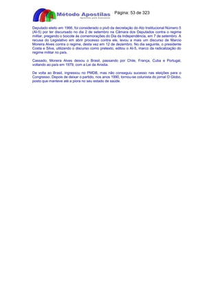 Apostilas Objetiva - www.digshop.com.br - Página: 53 de 323 
Deputado eleito em 1966, foi considerado o pivô da decretação do Ato Institucional Número 5 
(AI-5) por ter discursado no dia 2 de setembro na Câmara dos Deputados contra o regime 
militar, pregando o boicote às comemorações do Dia da Independência, em 7 de setembro. A 
recusa do Legislativo em abrir processo contra ele, levou a mais um discurso de Marcio 
Moreira Alves contra o regime, desta vez em 12 de dezembro. No dia seguinte, o presidente 
Costa e Silva, utilizando o discurso como pretexto, editou o AI-5, marco da radicalização do 
regime militar no país. 
Cassado, Moreira Alves deixou o Brasil, passando por Chile, França, Cuba e Portugal, 
voltando ao país em 1979, com a Lei da Anistia. 
De volta ao Brasil, ingressou no PMDB, mas não conseguiu sucesso nas eleições para o 
Congresso. Depois de deixar o partido, nos anos 1990, tornou-se colunista do jornal O Globo, 
posto que manteve até a piora no seu estado de saúde. 
 