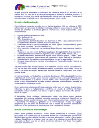 Apostilas Objetiva - www.digshop.com.br - Página: 55 de 323 
alcance mundial e à crescente popularização dos canais de televisão por assinatura e da 
Internet. Isso faz com que a globalização ultrapasse os limites da economia e política, e 
comecem a provocar uma certa homogeneização cultural entre os países. Temos como 
exemplo disso a forte influência da cultura americana em todo o mundo. 
Histórico da Globalização 
Fatos históricos marcantes ocorridos entre o final da década de 1980 e o início da de 1990 
determinaram um processo de rápidas mudanças políticas e econômicas no mundo. Até 
mesmo os analistas e cientistas políticos internacionais foram surpreendidos pelos 
acontecimentos: 
· A queda do Muro de Berlim em 1989; 
· O fim da Guerra Fria; 
· O fim do socialismo real; 
· A desintegração da União Soviética, em dezembro de 1991, e seu desdobramento em 
novos Estados Soberanos (Ucrânia, Rússia, Lituânia etc.); 
· A explosão étnica ou das nacionalidades em vários lugares, acompanhada da guerra 
civil: antiga Iugoslávia, Geórgia, Chechênia etc.; 
· O fim da política do Apartheid e a eleição de Nelson Mandela para presidente, na África 
do Sul; 
· O acordo de paz entre Israel, OLP (organização para libertação da Palestina) e Jordânia; 
· A formação de blocos econômicos regionais (União Européia, Nafta, Mercosul, etc.); 
· O grande crescimento econômico de alguns países asiáticos (Japão, Taiwan, China, 
Hong-kong, Cingapura), levando a crer que constituirão a região mais rica do Século XXI; 
· O fortalecimento do capitalismo em sua atual forma, ou seja, o neoliberalismo; 
· O grande desenvolvimento científico e tecnológico ou Terceira Revolução Industrial ou 
Tecnológica. 
Até praticamente 1989, ano da queda do Muro de Berlim, o mundo vivia no clima da Guerra 
Fria. De um lado, havia o bloco de países capitalistas, comandados pelo Estados Unidos, de 
outro, o de países socialistas, liderado pela ex-União Soviética, configurando uma ordem 
mundial bipolar. 
A reformas iniciadas por Gorbatchev, na ex-União Soviética, em 1985, através da Perestroika 
e da Glasnost, foram pouco a pouco minando o socialismo real e, conseqüentemente, essa 
ordem mundial bipolar. A queda do Muro de Berlim, com a reunificação da Alemanha, e 
muitos outros acontecimentos do Leste Europeu alteraram profundamente o sistema de 
forças até então existente no mundo. 
De um sistema de polaridades definidas passou-se, então, para um sistema de polaridades 
indefinidas ou para a multipolarização econômica do mundo. O confronto ideológico 
(capitalismo versus socialismo real) passou-se para a disputa econômica entre países e 
blocos de países. 
O beneficiário dessa mudança, historicamente rápida, que deixou muitas pessoas 
assustadas, foi o sistema capitalista, que pôde expandir-se praticamente hegemônico na 
organização da vida social em todas as suas esferas (política, econômica e cultural). Assim, 
o capitalismo mundializou-se, globalizou-se e universalizou-se, invadiu os espaços 
geográficos que até então se encontravam sob o regime de economia centralmente 
planificada ou nos quais ainda se pensava poder viver a experiência socialista. 
Blocos Econômicos e Globalização 
Dentro deste processo econômico, muitos países juntaram-se e formaram blocos 
econômicos, cujo objetivo principal é aumentar as relações comerciais entre os membros. 
Neste contexto, surgiram a União Européia, o Mercosul, a Comecom, o Nafta, o Pacto Andino 
e a Apec. Estes blocos se fortalecem cada vez mais e já se relacionam entre si. Desta forma, 
cada país, ao fazer parte de um bloco econômico, consegue mais força nas relações 
comerciais internacionais. 
 