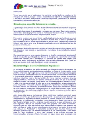 Apostilas Objetiva - www.digshop.com.br - Página: 57 de 323 
internacional. 
Temos que admitir que a participação no economia mundial pode ser positiva se for 
manejada com cuidado, ou seja, o sucesso dessa integração depende de vários pontos como 
a articulação diplomática e as parcerias comercias adequadas e, da realização de reformas 
internas democraticamente conduzidas. 
Globalização e a questão da inclusão e exclusão. 
A globalização esta gerando uma nova divisão internacional onde se encontram os países 
q u e 
fazem parte do processo de globalização e os países que não fazem. Os primeiros estariam 
associados à idéias de progresso, riqueza e, melhores condições de vida, já os outros estaria 
destinados à um mundo de exclusão, marginalização e, miséria. 
É importante perceber que, apesar disso, a globalização produziu oportunidades para que 
mais países pudessem ingressar na economia mundial mas é preciso aproveitar as 
oportunidades dadas por esta economia através da adoção de um conjunto de políticas que 
incluem, entre outros, uma força de trabalho qualificada, aumento substancial da taxa de 
poupança doméstica, etc. 
Em países em desenvolvimento mais complexo, a integração na economia global está sendo 
feita à custa de maior esforço de ajuste interno e numa época de competição internacional 
mais acirrada. 
Mas, os países menores serão capazes de superar os desafios impostos pela globalização? 
Esta é uma questão que não pode ser deixada de fora pois não é possível a comunidade 
internacional conviver com a indiferença e a paralisia dos países mais pobres, pois 
estaríamos, assim, destinando-os ao fracasso, como se nada pudesse ser feito. Este é um 
ponto que deve ser ainda muito discutido em âmbito internacional. 
Novas tecnologias e novas modalidades de produção 
As mudanças tecnológicas que estão ocorrendo no sistema econômico já marcaram de 
forma muito importante as modalidades de produção e os fluxos de novos produtos ou de 
produtos renovados. A produção possui cada vez mais insumos modernos produzidos pelas 
novas tecnologias, onde o peso de custos indiretos é crescente. Os componentes eletrônicos 
e os programas informáticos penetraram e transformaram inúmeros campos da produção, 
sobretudo industriais, mas os demais também. Os novos materiais penetraram diversos 
campos produtivos, mesmo se isso ocorreu sobretudo em áreas em que os custos são 
menos importantes. Os produtos saídos desses três campos têm todos um elemento comum, 
a saber, uma elevada densidade de valor, que se torna responsável por uma grande parte do 
preço dos produtos em que são utilizados. Eles possuem importantes recursos tecnológicos e 
um capital elevado, são concebidos de forma centralizada e produzidos em reduzido número 
de locais para uma escala que é, freqüentemente, a do mundo. Eles dão assim lugar a fluxos 
de recursos entre a unidade de produção ordinária e aquelas em que se concentra a gama 
alta da produção. 
Além desses três tipos de componentes físicos (eletrônicos, metálicos, químicos), surge 
também um serviço que se torna insumo de uso geral – as comunicações. Elas são um 
componente cuja importância aumenta em todos os campos, incluído o da produção – na 
organização, na coordenação, na gestão e no aprovisionamento. Esses recursos são um 
fator fundamental para permitir à empresa mundial coordenar as suas atividades de uma 
forma rigorosa e flexível. As empresas deste setor propõem uma oferta mundializada, 
construída cada vez mais por meio de redes transfronteiras que são ou que tendem a ser 
redes mundiais de caráter privado, controladas por empresas ou por grupos de empresas 
cuja estrutura de produção é inteiramente construída com insumos intensivos em 
tecnologia, produzidos por um punhado de empresas de uns poucos países. Ocorre então 
mais um fluxo importante – entre cada empresa e as grandes empresas de 
telecomunicações, empresas globais, formadas em alguns casos pela associação das 
 