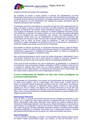 Apostilas Objetiva - www.digshop.com.br - Página: 58 de 323 
empresas nacionais dos países mais importantes. 
As condições de acesso a esses produtos e serviços são estabelecidas de forma 
diferenciada, favorecendo uma concentração nos locais mais importantes das atividades que 
os utilizam de forma intensiva. No conjunto, a produção, seguindo essas novas modalidades, 
faz-se acompanhar de uma transferência das unidades dos países secundários para as 
empresas dos países mais avançados. 
As atividades suprimidas nas periferias ou nos países de segundo nível e deslocadas para os 
países de origem ou para os centros de primeiro nível são escolhidas entre aquelas cujas 
margens de ineficiência são maiores. Essas ineficiências traduzem, no plano da empresa, 
uma repetição de atividades, que não conseguem no entanto estabelecer entre elas vínculos 
mais dinâmicos e produtivos. A empresa suprime em suas unidades secundárias atividades 
em que as interações são mais importantes, mais intensas, mais diversificadas, pois é 
precisamente nestas áreas que as possibilidades de desenvolvimento oferecidas pela 
concentração dos recursos é maior. Por outro lado, é também nestas áreas que as ausências 
pontuais, que os vazios, se tornam fontes de ineficiência. É mais um mecanismo a 
impulsionar o caráter centralizado das atividades mais ricas e mais densas e a empobrecer o 
tecido das unidades secundárias e os territórios de implantação. 
Para facilitar as relações econômicas, as instituições financeiras (bancos, casas de câmbio, 
financeiras) criaram um sistema rápido e eficiente para favorecer a transferência de capital. 
Investimentos, pagamentos e transferências bancárias podem ser feitas em questões de 
segundos através da Internet ou de telefone celular. 
Mas economicamente estamos vendo crescer de maneira destacada o neoliberalismo, que é 
uma política econômica que visa a saída parcial do Estado da economia, deixando o 
mercado livre, por isso é que se vê a grande onda das privatizações existentes hoje. 
Outro ponto de forte importância que vem se destacando na globalização, é a questão do 
meio ambiente, onde as empresas, cidadãos, instituições e ONG's se dedicam cada vez mais 
a conservar e restaurar esta. Vemos isso nos diversos debates de alcance mundial que 
acontecem em torno desse assunto, e o surgimento de instituições como o Green Peace, que 
tem caráter radical e postura firme contra a degradação da natureza. 
A nova configuração do trabalho em face dos novos paradigmas da 
economia contemporânea 
A necessidade de modernização e de aumento da competitividade das empresas produziu 
um efeito muito negativo, que foi o desemprego. Para reduzir custos e poder baixar os 
preços, as empresas tiveram de aprender a produzir mais com menos gente. Incorporavam 
novas tecnologias e máquinas. O trabalhador perdeu espaço e esse é um dos grandes 
desafios que, não só o Brasil, mas algumas das principais economias do mundo têm hoje 
pela frente: crescer o suficiente para absorver a mão-de-obra disponível no mercado, além 
disso, houve o aumento da distância e da dependência tecnológica dos países periféricos em 
relação aos desenvolvidos. 
Desemprego Estrutural 
Como já vimos, a crescente concorrência internacional tem obrigado as empresas a cortar 
custos, com o objetivo de obter preços menores e qualidade alta para os seus produtos. 
Nessa restruturação estão sendo eliminados vários postos de trabalho, tendência que é 
chamada de desemprego estrutural. Uma das causas desse desemprego é a automação de 
vários setores, em substituição à mão de obra humana. Caixas automáticos tomam o lugar 
dos caixas de bancos, fábricas robotizadas dispensam operários, escritórios informatizados 
prescindem datilógrafos e contadores. Nos países ricos, o desemprego também é causado 
pelo deslocamento de fábricas para os países com custos de produção mais baixos. 
Novos Empregos 
O fim de milhares de empregos, no entanto, é acompanhado pela criação de outros pontos 
de trabalho. Novas oportunidades surgem, por exemplo, na área de informática, com o 
 
