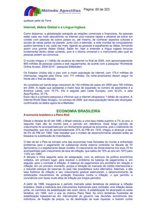 Apostilas Objetiva - www.digshop.com.br - Página: 60 de 323 
qualquer parte da Terra. 
Internet, Aldeia Global e a Língua Inglesa 
Como dissemos, a globalização extrapola as relações comerciais e financeiras. As pessoas 
estão cada vez mais descobrindo na Internet uma maneira rápida e eficiente de entrar em 
contato com pessoas de outros países ou, até mesmo, de conhecer aspectos culturais e 
sociais de várias partes do planeta. Junto com a televisão, a rede mundial de computadores 
quebra barreiras e vai, cada vez mais, ligando as pessoas e espalhando as idéias, formando 
assim uma grande Aldeia Global. Saber ler, falar e entender a língua inglesa torna-se 
fundamental dentro deste contexto, pois é o idioma universal e o instrumento pelo qual as 
pessoas podem se comunicar. 
O mundo chegou a 1 bilhão de usuários de internet no final de 2005, com aproximadamente 
845 milhões de pessoas usando a web regularmente, de acordo com a pesquisa “Worldwide 
Online Access: 2004-2010”. (pesquisa EMarketer) 
Os Estados Unidos são o país com a maior população de internet, com 175,4 milhões de 
internautas, seguido pela China, com 111 milhões. Os norte-americanos devem seguir na 
frente até o final da década. 
As conexões por banda larga cresceram de 142 milhões de casas em 2004 para 195 milhões 
em 2005. A região que apresenta a maior taxa de expansão no número de assinantes é a 
América Latina, com 70,7%. Ela é seguida pelo Leste Europeu, com 42,2%, e pela 
Ásia-Pacífico, 37,7%. 
Essa não é a primeira pesquisa a informar que a internet ultrapassou 1 bilhão de usuários. A 
Internet World Stats divulgou, no começo de 2006, que essa população havia sido alcançada, 
confirmando os dados agora da e-Marketer. 
ECONOMIA BRASILEIRA 
A economia brasileira e o Plano Real 
Desde a década de 40 até 1980, o Brasil cresceu a uma taxa média superior a 7% ao ano, a 
segunda mais alta do mundo para o período em referência. Esse longo período de 
crescimento foi acompanhado por um fechamento gradual da economia, pois o coeficiente de 
importações, que era de aproximadamente 37% do PIB em 1919, chegou a alcançar a taxa 
de 5% do PIB em 1989. Vale ressaltar que o modelo de desenvolvimento adotado então se 
baseava na substituição de importações. 
O fato de ter o País se tornado uma das economias mais fechadas do mundo e enfrentado 
problemas para o pagamento da substancial dívida externa contraída na década de 70 
demonstrou o o esgotamento desse modelo. O crescimento da dívida externa nos anos 70 foi 
acompanhado pelo crescimento da taxa de inflação, que saltou de 15% ao ano em 1973 para 
110% em 1980. 
A década e meia seguinte seria de estagnação, com os esforços da política econômica 
voltados, em primeiro lugar, para resolver o problema da balança de pagamentos e, em 
seguida, para o combate à inflação. A balança de pagamentos era prioritária em relação à 
inflação, em um primeiro momento, porque a retração do mercado de crédito internacional e 
o reduzido estoque de reservas do país não possibilitava outra alternativa. Ademais, a alta 
taxa histórica de inflação e seu crescimento gradual estimularam o desenvolvimento de 
sofisticados mecanismos de proteção financeira contra a inflação, o que permitiu a 
convivência com taxas muito altas de inflação por longos períodos. 
A partir de 1986, inaugura-se o período marcado pelas tentativas de estancar a inflação 
brasileira. Dada a ineficácia dos instrumentos tradicionais para combater uma inflação desse 
porte, os caminhos da estabilização não eram claros. A estabilização foi alcançada na sexta 
tentativa, em 1994, com o que se chamou Plano Real. As cinco tentativas frustradas de 
estabilização basearam-se em intervenções do governo nas decisões econômicas dos 
indivíduos, de fixação de preços, ou de destinação de suas riquezas, e tiveram curtos 
 