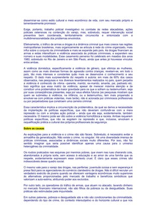 disseminar-se como estilo cultural e meio econômico de vida, com seu mercado próprio e 
lamentavelmente promissor. 
Exige, portanto, trabalho policial investigativo no combate às redes atacadistas, ações 
policiais ostensivas na contenção do varejo, mas, sobretudo, requer intervenção social 
preventiva bem coordenada, territorialmente circunscrita e sintonizada com a 
multidimensionalidade dos problemas envolvidos. 
Efetivamente, o tráfico de armas e drogas é a dinâmica criminal que mais cresce nas regiões 
metropolitanas brasileiras, mais organicamente se articula à rede do crime organizado, mais 
influi sobre o conjunto da criminalidade e mais se expande pelo país. As drogas financiam as 
armas e estas intensificam a violência associada às práticas criminosas, e expandem seu 
número e suas modalidades. Esse casamento perverso foi celebrado em meados dos anos 
1980, sobretudo no Rio de Janeiro e em São Paulo, ainda que antes já houvesse vínculos 
entre ambas. 
A violência doméstica, especificamente a violência de gênero, que vitimiza as mulheres, 
assim como as mais diversas formas de agressão contra crianças, revelam-se, em todo o 
país, tão mais intensas e constantes quão mais se desenvolve o conhecimento a seu 
respeito. O dado mais surpreendente diz respeito à autoria: em mais de 60% dos casos 
observados, nas pesquisas e nos diversos levantamentos realizados no país, quem perpetra 
a violência é conhecido da vítima –parente, marido, ex-marido, amante, pai, padrasto etc. 
Isso significa que essa matriz da violência, apesar de merecer máxima atenção e de 
constituir uma problemática da maior gravidade para os que a sofrem ou testemunham, seja 
por suas conseqüências presentes, seja por seus efeitos futuros (as pesquisas mostram que 
quem se submeteu à violência, na infância, ou a testemunhou, tem mais propensão a 
envolver-se com práticas violentas, mais tarde), não é acionada por criminosos profissionais 
ou por perpetradores que constroem uma carreira criminal. 
Essa característica implica a circunscrição da problemática, da qual se deriva a necessidade 
da implantação de políticas específicas, que não deveriam confundir-se com a mera 
repressão ou com a simples ação policial – ainda que ela seja, evidentemente, também 
necessária. O mesmo pode ser dito sobre a violência homofóbica e racista. Ambas requerem 
políticas específicas, que não se esgotem na repressão e que, inclusive, envolvam a 
requalificação prática e cultural dos próprios profissionais da segurança. 
Sobre as causas 
As explicações para a violência e o crime não são fáceis. Sobretudo, é necessário evitar a 
armadilha da generalização. Não existe o crime, no singular. Há uma diversidade imensa de 
práticas criminosas, associadas a dinâmicas sociais muito diferentes. Por isso, não faz 
sentido imaginar que seria possível identificar apenas uma causa para o universo 
heterogêneo da criminalidade. 
Os roubos praticados nas esquinas por meninos pobres, que vivem nas ruas cheirando cola, 
abandonados à própria sorte, sem acesso à educação e ao amor de uma família que os 
respeite, evidentemente expressam esse contexto cruel. É claro que esses crimes são 
indissociáveis desse quadro social. 
O mesmo vale para o varejo das drogas, nas periferias: juventude ociosa e sem esperança é 
presa fácil para os agenciadores do comércio clandestino de drogas. Não é difícil recrutar um 
verdadeiro exército de jovens quando se oferecem vantagens econômicas muito superiores 
às alternativas proporcionadas pelo mercado de trabalho e benefícios simbólicos que 
valorizam a auto-estima, atribuindo poder aos excluídos. 
Por outro lado, os operadores do tráfico de armas, que atuam no atacado, lavando dinheiro 
no mercado financeiro internacional, não são filhos da pobreza ou da desigualdade. Suas 
práticas são estimuladas pela impunidade. 
Em outras palavras, pobreza e desigualdade são e não são condicionantes da criminalidade, 
dependendo do tipo de crime, do contexto intersubjetivo e do horizonte cultural a que nos 
 