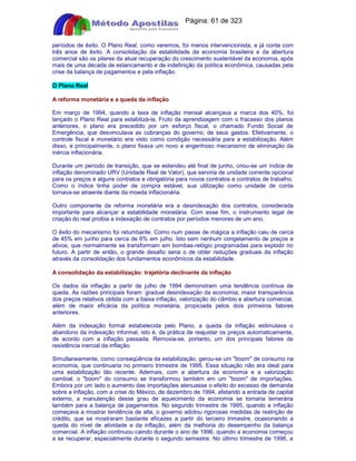 Apostilas Objetiva - www.digshop.com.br - Página: 61 de 323 
períodos de êxito. O Plano Real, como veremos, foi menos intervencionista, e já conta com 
três anos de êxito. A consolidação da estabilidade da economia brasileira e da abertura 
comercial são os pilares da atual recuperação do crescimento sustentável da economia, após 
mais de uma década de estancamento e de indefinição da política econômica, causadas pela 
crise da balança de pagamentos e pela inflação. 
O Plano Real 
A reforma monetária e a queda da inflação 
Em março de 1994, quando a taxa de inflação mensal alcançava a marca dos 40%, foi 
lançado o Plano Real para estabilizá-la. Fruto da aprendizagem com o fracasso dos planos 
anteriores, o plano era precedido por um esforço fiscal, o chamado Fundo Social de 
Emergência, que desvinculava as cobranças do governo, de seus gastos. Efetivamente, o 
controle fiscal e monetário era visto como condição necessária para a estabilização. Além 
disso, e principalmente, o plano fixava um novo e engenhoso mecanismo de eliminação da 
inércia inflacionária. 
Durante um período de transição, que se estendeu até final de junho, criou-se um índice de 
inflação denominado URV (Unidade Real de Valor), que serviria de unidade corrente opcional 
para os preços e alguns contratos e obrigatória para novos contratos e contratos de trabalho. 
Como o índice tinha poder de compra estável, sua utilização como unidade de conta 
tornava-se atraente diante da moeda inflacionária. 
Outro componente da reforma monetária era a desindexação dos contratos, considerada 
importante para alcançar a estabilidade monetária. Com esse fim, o instrumento legal de 
criação do real proibia a indexação de contratos por períodos menores de um ano. 
O êxito do mecanismo foi retumbante. Como num passe de mágica a inflação caiu de cerca 
de 45% em junho para cerca de 6% em julho. Isto sem nenhum congelamento de preços e 
ativos, que normalmente se transformam em bombas-relógio programadas para explodir no 
futuro. A partir de então, o grande desafio seria o de obter reduções graduais da inflação 
através da consolidação dos fundamentos econômicos da estabilidade. 
A consolidação da estabilização: trajetória declinante da inflação 
Os dados da inflação a partir de julho de 1994 demonstram uma tendência contínua de 
queda. As razões principais foram: gradual desindexação da economia, maior transparência 
dos preços relativos obtida com a baixa inflação, valorização do câmbio e abertura comercial, 
além de maior eficácia da política monetária, propiciada pelos dois primeiros fatores 
anteriores. 
Além da indexação formal estabelecida pelo Plano, a queda da inflação estimulava o 
abandono da indexação informal, isto é, da prática de reajustar os preços automaticamente, 
de acordo com a inflação passada. Removia-se, portanto, um dos principais fatores de 
resistência inercial da inflação. 
Simultaneamente, como conseqüência da estabilização, gerou-se um boom de consumo na 
economia, que continuaria no primeiro trimestre de 1995. Essa situação não era ideal para 
uma estabilização tão recente. Ademais, com a abertura da economia e a valorização 
cambial, o boom do consumo se transformou também em um boom de importações. 
Embora por um lado o aumento das importações atenuasse o efeito do excesso de demanda 
sobre a inflação, com a crise do México, de dezembro de 1994, afetando a entrada de capital 
externo, a manutenção desse grau de aquecimento da economia se tornaria temerária 
também para a balança de pagamentos. No segundo trimestre de 1995, quando a inflação 
começava a mostrar tendência de alta, o governo adotou rigorosas medidas de restrição de 
crédito, que se mostraram bastante eficazes a partir do terceiro trimestre, ocasionando a 
queda do nível de atividade e da inflação, além da melhoria do desempenho da balança 
comercial. A inflação continuou caindo durante o ano de 1996, quando a economia começou 
a se recuperar, especialmente durante o segundo semestre. No último trimestre de 1996, a 
 