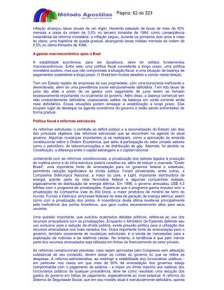 Apostilas Objetiva - www.digshop.com.br - Página: 62 de 323 
inflação alcançou taxas anuais de um dígito. Havendo passado de taxas de mais de 40% 
mensais a taxas da ordem de 3,5% no terceiro trimestre de 1994, como conseqüência 
instantânea da reforma monetária, a inflação seguiu, durante os primeiros dois anos e meio 
do plano, uma trajetória de queda gradual, alcançando taxas médias mensais da ordem de 
0,5% no último trimestre de 1996. 
A gestão macroeconômica após o Real 
A estabilidade econômica, para ser duradoura, deve ter sólidos fundamentos 
macroeconômicos. Entre eles, uma política fiscal consistente a longo prazo, uma política 
monetária austera, mas que não comprometa a situação fiscal, e uma situação de balança de 
pagamentos sustentável a longo prazo. O Brasil tem muitos desafios a vencer nesta direção. 
Tem um Estado repleto de empresas de sua propriedade, com uma burocracia ineficiente e 
desmotivada, além de uma previdência social estruturalmente deficitária. Tem tido taxas de 
juros tão altas a ponto de os gastos com pagamento de juros terem se tornado 
excessivamente importantes no orçamento do governo. Além disso, a balança comercial tem 
sido crescentemente deficitária, ocasionando saldos da balança em conta corrente ainda 
mais deficitários. Essas situações podem ameaçar a estabilização a longo prazo. Elas 
ocupam lugar de destaque na agenda econômica do governo e estão sendo enfrentadas de 
forma gradual. 
Política fiscal e reformas estruturais 
As reformas estruturais: o combate ao déficit público e a racionalização do Estado são dois 
dos principais objetivos das reformas estruturais que se encontram na agenda do atual 
governo. Algumas mudanças importantes já se realizaram, como a aprovação da emenda 
constitucional sobre a Ordem Econômica, que abriu à participação do setor privado setores 
como o petrolífero, de telecomunicações e de distribuição de gás. Ademais, foi abolida na 
Constituição, a diferença entre o capital estrangeiro e o capital nacional. 
Juntamente com as reformas constitucionais, a privatização dos setores ligados à produção 
de matéria prima e de infra-estrutura poderá constituir-se, além de reduzir o chamado Custo 
Brasil, uma importante fonte de arrecadação para os governos federal e estaduais, 
permitindo redução significativa da dívida pública. Foram privatizadas, entre outras, a 
Companhia Siderúrgica Nacional, a maior do país, a Light, importante distribuidora de 
energia, grande parte da rede ferroviária federal e algumas companhias estatais, 
especialmente de distribuição de energia elétrica. Em 1996, o governo arrecadou US$ 4,3 
bilhões com o programa de privatizações. Espera-se que o programa ganhe impulso com a 
privatização da Companhia Vale do Rio Doce, a maior produtora de minério de ferro do 
mundo; Furnas e Eletrosul, empresas federais da área de geração de energia elétrica; assim 
como com a privatização dos portos. A importância desta última revela-se principalmente 
pela ineficiência dos portos brasileiros, que gera custos excessivamente altos para seus 
usuários. 
Uma questão importante, que suscitou acalorados debates políticos, refere-se ao uso dos 
recursos arrecadados com as privatizações. Enquanto o Ministério da Fazenda defende seu 
uso exclusivo para a redução da dívida pública, existe pressão política para a utilização dos 
recursos arrecadados nos mais variados fins. Outra importante fonte de arrecadação para o 
governo, também proveniente de mudanças estruturais, é a venda de concessões para a 
exploração de rodovias e da telefonia celular. No entanto, a tendência é que pelo menos 
parte dos recursos arrecadados seja utilizada em linhas de financiamento do setor privado. 
As reformas constitucionais previstas, caso sejam aprovadas pelo Congresso sem alteração 
substancial de seu conteúdo, devem aliviar as contas do governo no que se refere às 
despesas. A reforma administrativa, ao restringir a estabilidade dos funcionários públicos - 
em particular nos casos em que mais de 60% da arrecadação dos governos esteja 
comprometida com o pagamento de salários - e impor um limite máximo aos salários dos 
funcionários públicos de qualquer procedência, deve ter como resultado uma redução dos 
gastos do governo em folhas de pagamento, especialmente ao nível estadual. A reforma do 
Sistema de Seguridade Social, que em seu modelo atual é estruturalmente deficitário, aponta 
 