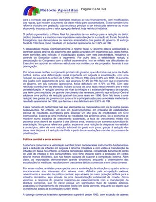 Apostilas Objetiva - www.digshop.com.br - Página: 63 de 323 
para a correção das principais distorções relativas ao seu financiamento, com modificações 
das regras, que incluem o aumento da idade média para aposentadoria. Existe também uma 
reforma tributária em gestação, cuja mudança principal a ser introduzida refere-se ao maior 
alcance do imposto sobre o valor agregado federal, hoje restrito à indústria. 
O déficit orçamentário: o Plano Real foi precedido de um esforço para a redução do déficit 
público brasileiro e a medida mais importante nesta direção foi a criação do Fundo Social de 
Emergência, que desvinculava os recursos arrecadados dos gastos do governo. O esforço 
fiscal de 1994 teve como resultado um superávit operacional de 1,32% do PIB. 
A estabilização mudou significativamente o regime fiscal. O governo estava acostumado a 
controlar gastos através do adiamento dos gastos previstos em orçamento que, desta forma, 
eram corroídos pela inflação. A estabilização acabou com esta possibilidade, reduzindo o 
controle do Executivo sobre o orçamento. Por outro lado, a estabilidade reduziu a 
preocupação do Congresso com o déficit orçamentário. Isto se refletiu nas dificuldades do 
Executivo em aprovar as reformas estruturais nos moldes por ele propostos, levando à sua 
prorrogação. 
Por todas essas razões, o orçamento primário do governo, que não incluiu os juros da dívida 
pública, sofreu uma deterioração inicial importante em seguida à estabilização, com uma 
redução do superávit da ordem de 5,09% do PIB em 1994 para 0,33% em 1995. O aumento 
dos gastos com pagamento de juros, que alcançou 5,14% do PIB, fez com que o orçamento 
do governo, em seu conceito operacional, fosse deficitário em 4,79% do PIB. Com este 
resultado contribuíram os elevados índices da taxa de juros reais neste primeiro ano e meio 
de estabilização. A redução contínua do nível da inflação e o substancial ingresso de capitais, 
que teve como resultado um grande crescimento das reservas, permitiu que o Banco Central 
adotasse uma política de redução gradual dos juros reais em 1996. Este fato levou a uma 
redução dos gastos do governo com juros e foi a principal razão para a modesta melhoria do 
resultado operacional de 1996, que fechou o ano deficitário em 3,91% do PIB. 
Esses números do déficit fiscal não são alarmantes se comparados com os de outros países 
desenvolvidos. No entanto, um país em desenvolvimento, em processo de estabilização, 
precisa de resultados exemplares para alcançar um alto grau de credibilidade em nível 
internacional. Espera-se uma melhoria de resultados nos próximos anos. Se a economia se 
mantiver numa trajetória de crescimento sustentado, a taxa de crescimento médio nos 
próximos anos deverá ser superior à dos últimos anos, levando a um aumento automático da 
arrecadação. No que se refere aos gastos, espera-se uma redução de despesas nos estados 
e municípios, além de uma redução adicional do gasto com juros, graças à redução das 
taxas reais de juros e à redução da dívida a partir das arrecadações oriundas do processo de 
privatizações. 
Política cambial e setor externo 
A abertura comercial e a valorização cambial foram consideradas instrumentos fundamentais 
para a redução da inflação em seguida à reforma monetária e com vistas à manutenção da 
inflação em baixa. No entanto, a mesma competição externa, considerada benéfica do ponto 
de vista da inflação e dos consumidores, teve forte impacto sobre a produção em certos 
setores menos eficientes, que não foram capazes de superar a competição externa. Além 
disso, as importações demonstraram grande dinamismo enquanto o desempenho das 
exportações foi medíocre, resultando em crescentes déficits comerciais e em conta corrente. 
Por essas razões, analistas preocupados com a sustentação da situação no quadro externo 
associaram-se aos interesses dos setores mais afetados pela competição externa, 
reivindicando a reversão da política cambial, seja através de maior proteção tarifária para a 
indústria doméstica, seja através de uma desvalorização substancial da moeda. Como 
veremos, a resposta do governo relacionou-se essencialmente com a manutenção da 
abertura comercial, que foi viável porque um significativo fluxo de capitais externos 
possibilitou o financiamento do crescente débito em conta corrente, enquanto se espera que 
os estímulos dados às exportações surtam efeito. 
A balança comercial brasileira apresentava superávit desde 1983, com exceção de apenas 
 
