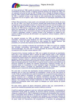 Apostilas Objetiva - www.digshop.com.br - Página: 64 de 323 
um breve período em 1986, quando se produziu um excesso de demanda generalizada em 
conseqüência do Plano Cruzado. A balança comercial alcançou seu apogeu em 1992, com 
um superávit comercial de mais de US$ 15 bilhões. Com a redução da proteção tarifária, a 
partir de 1990, quando a tarifa média passa de 35% ao ano em 1990 para 14% em meados 
de 1993, o superávit começa a cair, devido ao forte crescimento das importações. Este 
crescimento era de se esperar, dado o baixo coeficiente de importações predominante até 
então. 
O Plano Real acrescentou a esse quadro uma valorização real da taxa de câmbio, de cerca 
de 15% em 1994, e um boom de consumo causado pela queda brusca da inflação. Não 
surpreende que as importações tivessem um impulso adicional, com o país terminando o ano 
de 1994 com déficits comerciais mensais. Para agravar a situação, a crise do México em 
dezembro de 1994 reduziu o ingresso de capitais em princípios de 1995 e suscitou dúvidas 
acerca da capacidade de sustentação da situação externa. O governo não teve outra 
alternativa a não ser freiar a economia e começar a corrigir gradualmente o câmbio, de modo 
a reduzir a defasagem cambial. A política começa a dar resultados na metade do ano, 
quando os déficits comerciais são eliminados e os superávits, embora modestos, voltam a 
entrar em cena. 
No segundo semestre de 1996, os déficits comerciais tornam a ser sistemáticos e 
crescentes, mantendo-se essa tendência em 1997. A diferença em relação à situação 
existente no início de 1995 encontra-se no forte ingresso de capitais externos, que 
possibilitou um aumento das reservas da ordem de US$ 8 bilhões em 1996. 
Contribuiu para o resultado moderado das exportações em 1996 uma queda nas cotações 
das principais commodities industrializadas, que compõem a pauta dos produtos 
semimanufaturados. Por outro lado, o volume exportado de produtos manufaturados, que 
corresponde a 55% do total, cresceu apenas 2,39%. 
O governo tomou diversas medidas em 1996, com o objetivo de estimular as exportações, 
tendo sido a mais importante delas a isenção de ICMS (imposto sobre o valor agregado 
arrecadado pelos estados) para os produtos agrícolas e semi-manufaturados, e para os 
investimentos nesses setores. Em dezembro foram tomadas novas medidas, desta vez para 
aumentar o alcance e reduzir o custo dos financiamentos às exportações, concedidos pelo 
BNDES (Banco de Desenvolvimento Econômico e Social). Espera-se que ao longo do tempo 
haja uma redução gradual do Custo Brasil, no qual se incluem os altos custos sistêmicos da 
economia brasileira em relação aos padrões internacionais. Espera-se também que os 
incentivos dados ao investimento no setor exportador tragam resultados a médio prazo, 
especialmente porque a limitação da capacidade produtiva é considerada o principal 
obstáculo para o crescimento das exportações de produtos manufaturados. 
Por outro lado, o aumento das importações, tomado isoladamente, pode ser considerado 
desejável para um país cujo coeficiente de importações é ainda um dos mais baixos do 
mundo. Pode ser considerado como parte da transição de uma economia quase autárquica a 
uma economia aberta e competitiva. No entanto, a associação do mau desempenho da 
balança comercial com a proteção de indústrias domésticas específicas tem levado a 
algumas medidas de alcance ilimitado que significam um retrocesso temporário na política de 
abertura. Tais medidas foram tomadas inicialmente em 1995. No entanto, as medidas de 
restrição às importações estão muito aquém do desejado por certos setores da opinião 
pública brasileira. 
Por esse motivo, apesar de alguns retrocessos, pode-se dizer que, essencialmente, o 
governo tem resistido às pressões para reverter a abertura comercial. 
O perfil do capital que ingressa no país tem melhorado significativamente. A participação do 
investimento líquido direto na captação de recursos externos aumentou sucessivamente, 
chegando a quase 60% em 1996. A aceleração do programa de privatizações deve contribuir 
para a continuidade dessa tendência. O ingresso de capitais sob a forma de empréstimos 
externos também tem-se dado em condições mais vantajosas, com sucessivas reduções do 
custo e aumento do prazo médio. A redução do risco Brasil, percebido no exterior, a extensão 
do prazo médio de financiamento dos empréstimos e o aumento da participação do 
 