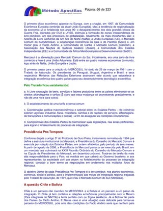 Apostilas Objetiva - www.digshop.com.br - Página: 66 de 323 
O primeiro bloco econômico aparece na Europa, com a criação, em 1957, da Comunidade 
Econômica Européia (embrião da atual União Européia). Mas a tendência de regionalização 
da economia só é fortalecida nos anos 90: o desaparecimento dos dois grandes blocos da 
Guerra Fria, liderados por EUA e URSS, estimula a formação de zonas independentes de 
livre-comércio, um dos processos de globalização. Atualmente, os mais importantes são: o 
Acordo de Livre Comércio da Am rica do Norte (Nafta), a União Européias (UE). o Mercado 
Comum do Sul(Mercosul), a Cooperação Econômica da Ásia e do Pacífico (Apec) e, em 
menor grau o Pacto Andino, a Comunidade do Caribe e Mercado Comum (Caricom), a 
Associação das Nações do Sudeste Asiático (Asean), a Comunidade dos Estados 
Independentes (CEI) e a Comunidade da África Meridional para o Desenvolvimento (SADC). 
Mercosul é a abreviação para Mercado Comum do Sul. Inicialmente, era uma zona de livre 
comércio e hoje é uma União Aduaneira. Está entre as quatro maiores economias do mundo, 
logo atrás da Nafta, União Européia e Japão. 
O primeiro passo para a criação do MERCOSUL foi dado de 26 de março de 1991 com o 
Tratado de Assunção. Os presidentes do Paraguai, Uruguai, Argentina e Brasil, e seus 
respectivos Ministros das Relações Exteriores assinaram este acordo que estabelece a 
integração econômica dos quatro países para seu desenvolvimento tecnológico e científico. 
Pelo Tratado ficou estabelecido: 
a. A Livre circulação de bens, serviços e fatores produtivos entre os países eliminando-se os 
direitos alfandegários e tarifas (É claro que essa mudança vai acontecendo gradualmente, e 
não de uma hora para outra); 
b. O estabelecimento de uma tarifa externa comum 
c. Coordenação política macroeconômica e setorial entre os Estados-Partes - (de comércio 
exterior: agrícola, industrial, fiscal, monetária, cambial e de capitais: de serviços, alfandegária, 
de transportes e comunicações e outras) - a fim de assegurar as condições concorrência. 
d. Compromisso dos Estados-Partes de harmonizar suas legislações, nas áreas pertinentes, 
para lograr o fortalecimento do processo de integração. 
Presidência Pro-Tempore 
Conforme dispõe o artigo 5º do Protocolo de Ouro Preto, instrumento normativo de 1994 que 
define a estrutura institucional do Mercosul, a Presidência do Conselho do Mercado Comum é 
exercida por rotação dos Estados Partes, em ordem alfabética, pelo período de seis meses. 
A partir de agosto de 2006, a Presidência do Mercosul passa a ser exercida pelo Brasil, em 
um mandato que culminará na XXXI Reunião Ordinária do Conselho do Mercado Comum e 
na Cúpula de Presidentes do Mercosul, em dezembro próximo. Trata-se de tarefa da mais 
alta responsabilidade para o País, na medida em que caberá ao Governo brasileiro, e aos 
representantes da sociedade civil que atuam no fortalecimento do processo de integração 
regional, conduzir a bom termo as negociações em andamento nos múltiplos foros do 
Mercosul. 
O objetivo último de cada Presidência Pro-Tempore é o de contribuir, nos planos econômico, 
comercial, social e político, para a implementação das metas de integração regional traçadas 
pelo Tratado de Assunção, de 1991, que criou o Mercado Comum do Sul (Mercosul). 
A questão Chile e Bolívia 
Chile é um parceiro não membro do MERCOSUL e a Bolívia é um parceiro a um passo da 
integração. O Chile já tem contatos e relações econômicas principalmente com o México 
(País integrante do NAFTA) e tenta contato com os Tigres Asiáticos. Já a Bolívia faz parte 
dos Países do Pacto Andino. E Nesse caso é uma situação mais delicada para tornar-se 
parceiro do MERCOSUL, pois uma das condições do Pacto Andino seria que nenhum país 
 