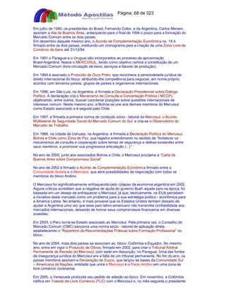 Apostilas Objetiva - www.digshop.com.br - Página: 68 de 323 
Em julho de 1990, os presidentes do Brasil, Fernando Collor, e da Argentina, Carlos Menem, 
assinam a Ata de Buenos Aires, antecipando para o final de 1994 o prazo para a formação do 
Mercado Comum entre os dois países. 
Em dezembro daquele mesmo ano, o Acordo de Complementação Econômica no 14 é 
firmado entre os dois países, instituindo um cronograma para a criação de uma Zona Livre de 
Comércio de bens até 31/12/94. 
Em 1991 o Paraguai e o Uruguai são incorporados ao processo de aproximação 
Brasil-Argentina. Nasce o MERCOSUL, tendo como objetivo central a constituição de um 
Mercado Comum (livre circulação de bens, serviços e fatores de produção). 
Em 1994 é assinado o Protocolo de Ouro Preto, que reconhece a personalidade jurídica de 
direito internacional do bloco, atribuindo-lhe competência para negociar, em nome próprio, 
acordos com terceiros países, grupos de países e organismos internacionais. 
Em 1996, em São Luis, na Argentina, é firmada a Declaração Presidencial sobre Diálogo 
Político. A declaração cria o Mecanismo de Consulta e Concertação Política ( MCCP), 
objetivando, entre outros, buscar coordenar posições sobre questões internacionais de 
interesse comum. Neste mesmo ano, a Bolívia se une aos demais membros do Mercosul 
como Estado associado e é seguido pelo Chile. 
Em 1997, é firmada a primeira norma de conteúdo sócio - laboral do Mercosul, o Acordo 
Multilateral de Seguridade Social do Mercado Comum do Sul, e cria-se o Observatório do 
Mercado de Trabalho. 
Em 1988, na cidade de Ushuaia, na Argentina, é firmada a Declaração Política do Mercosul, 
Bolívia e Chile como Zona de Paz, que registra entendimento no sentido de “fortalecer os 
mecanismos de consulta e cooperação sobre temas de segurança e defesa existentes entre 
seus membros, e promover sua progressiva articulação (...)”. 
No ano de 2000, junto aos associados Bolívia e Chile, o Mercosul proclama a “Carta de 
Buenos Aires sobre Compromisso Social” 
No ano de 2002 é firmado o Acordo de Complementação Econômica firmado entre a 
Comunidade Andina e o Mercosul, que abre possibilidades de negociação com todos os 
membros do bloco Andino. 
O Mercosul foi significativamente enfraquecido pelo colapso da economia argentina em 2002. 
Alguns críticos acreditam que a negativa de ajuda do governo Bush aquele país na época, foi 
baseada em um desejo de enfraquecer o Mercosul, já que, teoricamente, os EUA percebem 
a iniciativa deste mercado como um problema para a sua estratégia politico - econômica para 
a América Latina. No entanto, é mais provável que os Estados Unidos tenham deixado de 
ajudar a Argentina uma vez que esse país latino-americano não transmitia confiabilidade aos 
mercados internacionais, deixando de honrar seus compromissos financeiros em diversas 
ocasiões. 
Em 2003, o Peru torna-se Estado associado ao Mercosul. Pela primeira vez, o Conselho do 
Mercado Comum (CMC) sanciona uma norma sócio - laboral de aplicação direta, 
estabelecendo o “Repertório de Recomendações Práticas sobre Formação Profissional” no 
bloco. 
No ano de 2004, mais dois países se associam ao bloco: Colômbia e Equador. No mesmo 
ano, entra em vigor o Protocolo de Olivos, firmado em 2002, para criar o Tribunal Arbitral 
Permanente de Revisão do Mercosul, com sede em Assunção, no Paraguai. Uma das fontes 
de insegurança jurídica do Mercosul era a falta de um tribunal permanente. No fim do ano, os 
países membros assinam a Declaração de Cuzco, que lançou as bases da Comunidade Sul 
– Americana de Nações, entidade que unirá o Mercosul e o Pacto Andino em uma zona de 
livre comércio continental. 
Em 2005, a Venezuela protocola seu pedido de adesão ao bloco. Em novembro, a Colômbia 
ratifica em Tratado de Livre Comércio (TLC) com o Mercosul e, no mês seguinte,o presidente 
 