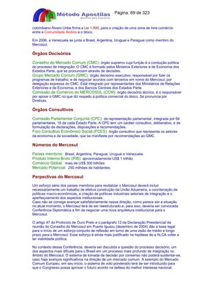 Apostilas Objetiva - www.digshop.com.br - Página: 69 de 323 
colombiano Álvaro Uribe firma a Lei 1.000, para a criação de uma zona de livre comércio 
entre a Comunidade Andina e o bloco. 
Em 2006, a Venezuela se junta a Brasil, Argentina, Uruguai e Paraguai como membro do 
Mercosul. 
Órgãos Decisórios 
Conselho do Mercado Comum (CMC): órgão supremo cuja função é a condução política 
do processo de integração. O CMC é formado pelos Ministros Exteriores e de Economia dos 
Estados Parte, que se pronunciam através de decisões. 
Grupo Mercado Comum (GMC): órgão decisório executivo, responsável por fizer os 
programas de trabalho, e de negociar acordos com terceiros em nome do Mercosul, por 
delegação expressa do CMC. Está integrado por representantes dos Ministérios de Relações 
Exteriores e de Economia, e dos Bancos Centrais dos Estados Parte. 
Comissão de Comércio do MERCOSUL (CCM): órgão decisório técnico, é o responsável 
por apoiar o GMC no que diz respeito à política comercial do bloco. Se pronuncia por 
Diretivas. 
Órgãos Consultivos 
Comissão Parlamentar Conjunta (CPC): de representação parlamentar, integrada por 64 
parlamentares, 16 de cada Estado Parte. A CPC tem um caráter consultivo, deliberativo, e de 
formulação de declarações, disposições e recomendações. 
Foro Consultivo Econômico Social (FCES): órgão consultivo que representa os setores 
da economia e da sociedade, que se manifesta por recomendações ao GMC. 
Números do Mercosul 
Países membros: Brasil, Argentina, Paraguai, Uruguai e Venezuela. 
Produto Interno Bruto (PIB): aproximadamente US$ 1 trilhão 
Comércio Global: mais de US$ 300 bilhões 
Mercado Potencial: 250 milhões de habitantes. 
Perpectivas do Mercosul 
Um esforço sério dos países membros para revitalizar o Mercosul deverá incluir 
necessariamente um trabalho de efetiva construção da União Aduaneira, a coordenação de 
políticas macro-econômicas, a criação de políticas industriais setoriais de integração e o 
aperfeiçoamento dos aspectos institucionais. 
Caso não se consiga avançar satisfatoriamente nessa direção, como parece ser a situação 
no atual momento, o Mercosul terá de ser reestruturado e, para isso, deveria ser convocada 
Conferência Diplomática a fim de negociar uma nova arquitetura institucional para o 
Mercosul. 
O artigo 47 do Protocolo de Ouro Preto e o parágrafo 12 da Declaração Presidencial da 
reunião do Conselho do Mercosul em Puerto Iguazu (dezembro de 2004) dão a base legal 
para o início de um esforço conjunto de reflexão em torno de uma visão de médio e longo 
prazo para o Mercosul. Esse esforço é ainda mais justificado na hipótese de a ALCA voltar a 
ter viabilidade política. 
No contexto dessa Conferência, deveria ser discutida a questão do processo decisório, um 
dos aspectos mais difíceis para o Brasil em um processo mais profundo de integração no 
âmbito do Mercosul. O sistema de tomada de decisão por consenso não poderá sustentar-se, 
caso haja avanços significativos na direção de um mercado comum. A exemplo do Mercado 
Comum Europeu, em seu início, o sistema de voto ponderado terá de ser introduzido para 
que o Congresso possa aprovar o futuro acordo na defesa do melhor interesse nacional. 
 