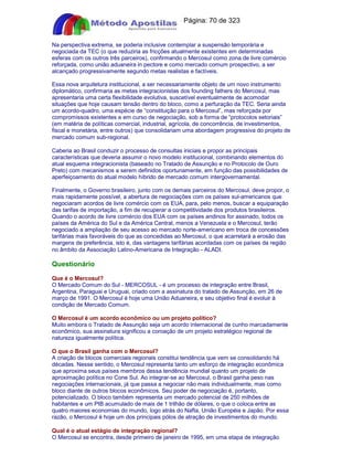 Apostilas Objetiva - www.digshop.com.br - Página: 70 de 323 
Na perspectiva extrema, se poderia inclusive contemplar a suspensão temporária e 
negociada da TEC (o que reduziria as fricções atualmente existentes em determinadas 
esferas com os outros três parceiros), confirmando o Mercosul como zona de livre comércio 
reforçada, como união aduaneira in pectore e como mercado comum prospectivo, a ser 
alcançado progressivamente segundo metas realistas e factíveis. 
Essa nova arquitetura institucional, a ser necessariamente objeto de um novo instrumento 
diplomático, confirmaria as metas integracionistas dos founding fathers do Mercosul, mas 
apresentaria uma certa flexibilidade evolutiva, suscetível eventualmente de acomodar 
situações que hoje causam tensão dentro do bloco, como a perfuração da TEC. Seria ainda 
um acordo-quadro, uma espécie de “constituição para o Mercosul”, mas reforçada por 
compromissos existentes e em curso de negociação, sob a forma de “protocolos setoriais” 
(em matéria de políticas comercial, industrial, agrícola, de concorrência, de investimentos, 
fiscal e monetária, entre outros) que consolidariam uma abordagem progressiva do projeto de 
mercado comum sub-regional. 
Caberia ao Brasil conduzir o processo de consultas iniciais e propor as principais 
características que deveria assumir o novo modelo institucional, combinando elementos do 
atual esquema integracionista (baseado no Tratado de Assunção e no Protocolo de Ouro 
Preto) com mecanismos a serem definidos oportunamente, em função das possibilidades de 
aperfeiçoamento do atual modelo híbrido de mercado comum intergovernamental. 
Finalmente, o Governo brasileiro, junto com os demais parceiros do Mercosul, deve propor, o 
mais rapidamente possível, a abertura de negociações com os países sul-americanos que 
negociaram acordos de livre comércio com os EUA, para, pelo menos, buscar a equiparação 
das tarifas de importação, a fim de recuperar a competitividade dos produtos brasileiros. 
Quando o acordo de livre comércio dos EUA com os países andinos for assinado, todos os 
países da América do Sul e da América Central, menos a Venezuela e o Mercosul, terão 
negociado a ampliação de seu acesso ao mercado norte-americano em troca de concessões 
tarifárias mais favoráveis do que as concedidas ao Mercosul, o que acarretará a erosão das 
margens de preferência, isto é, das vantagens tarifárias acordadas com os países da região 
no âmbito da Associação Latino-Americana de Integração - ALADI. 
Questionário 
Que é o Mercosul? 
O Mercado Comum do Sul - MERCOSUL - é um processo de integração entre Brasil, 
Argentina, Paraguai e Uruguai, criado com a assinatura do tratado de Assunção, em 26 de 
março de 1991. O Mercosul é hoje uma União Aduaneira, e seu objetivo final é evoluir à 
condição de Mercado Comum. 
O Mercosul é um acordo econômico ou um projeto político? 
Muito embora o Tratado de Assunção seja um acordo internacional de cunho marcadamente 
econômico, sua assinatura significou a coroação de um projeto estratégico regional de 
natureza igualmente política. 
O que o Brasil ganha com o Mercosul? 
A criação de blocos comerciais regionais constitui tendência que vem se consolidando há 
décadas. Nesse sentido, o Mercosul representa tanto um esforço de integração econômica 
que aproxima seus países membros dessa tendência mundial quanto um projeto de 
aproximação política no Cone Sul. Ao integrar-se ao Mercosul, o Brasil ganha peso nas 
negociações internacionais, já que passa a negociar não mais individualmente, mas como 
bloco diante de outros blocos econômicos. Seu poder de negociação é, portanto, 
potencializado. O bloco também representa um mercado potencial de 250 milhões de 
habitantes e um PIB acumulado de mais de 1 trilhão de dólares, o que o coloca entre as 
quatro maiores economias do mundo, logo atrás do Nafta, União Européia e Japão. Por essa 
razão, o Mercosul é hoje um dos principais pólos de atração de investimentos do mundo. 
Qual é o atual estágio de integração regional? 
O Mercosul se encontra, desde primeiro de janeiro de 1995, em uma etapa de integração 
 
