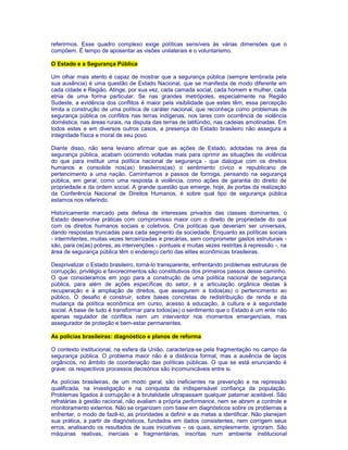 referirmos. Esse quadro complexo exige políticas sensíveis às várias dimensões que o 
compõem. É tempo de aposentar as visões unilaterais e o voluntarismo. 
O Estado e a Segurança Pública 
Um olhar mais atento é capaz de mostrar que a segurança pública (sempre lembrada pela 
sua ausência) é uma questão de Estado Nacional, que se manifesta de modo diferente em 
cada cidade e Região. Atinge, por sua vez, cada camada social, cada homem e mulher, cada 
etnia de uma forma particular. Se nas grandes metrópoles, especialmente na Região 
Sudeste, a evidência dos conflitos é maior pela visibilidade que estes têm, essa percepção 
limita a construção de uma política de caráter nacional, que reconheça como problemas de 
segurança pública os conflitos nas terras indígenas, nos lares com ocorrência de violência 
doméstica, nas áreas rurais, na disputa das terras de latifúndio, nas cadeias amotinadas. Em 
todos estes e em diversos outros casos, a presença do Estado brasileiro não assegura a 
integridade física e moral de seu povo. 
Diante disso, não seria leviano afirmar que as ações de Estado, adotadas na área da 
segurança pública, acabam ocorrendo voltadas mais para oprimir as situações de violência 
do que para instituir uma política nacional de segurança - que dialogue com os direitos 
humanos e consolide nos(as) brasileiros(as) o sentimento cívico e republicano de 
pertencimento a uma nação. Caminhamos a passos de formiga, pensando na segurança 
pública, em geral, como uma resposta à violência, como ações de garantia do direito de 
propriedade e da ordem social. A grande questão que emerge, hoje, às portas da realização 
da Conferência Nacional de Direitos Humanos, é sobre qual tipo de segurança pública 
estamos nos referindo. 
Historicamente marcado pela defesa de interesses privados das classes dominantes, o 
Estado desenvolve práticas com compromisso maior com o direito de propriedade do que 
com os direitos humanos sociais e coletivos. Cria políticas que deveriam ser universais, 
dando respostas truncadas para cada segmento da sociedade. Enquanto as políticas sociais 
- intermitentes, muitas vezes terceirizadas e precárias, sem comprometer gastos estruturais - 
são, para os(as) pobres, as intervenções - pontuais e muitas vezes restritas à repressão -, na 
área de segurança pública têm o endereço certo das elites econômicas brasileiras. 
Desprivatizar o Estado brasileiro, torná-lo transparente, enfrentando problemas estruturais de 
corrupção, privilégio e favorecimentos são constitutivos dos primeiros passos desse caminho. 
O que consideramos em jogo para a construção de uma política nacional de segurança 
pública, para além de ações específicas do setor, é a articulação orgânica destas à 
recuperação e à ampliação de direitos, que assegurem a todos(as) o pertencimento ao 
público. O desafio é construir, sobre bases concretas de redistribuição de renda e da 
mudança da política econômica em curso, acesso à educação, à cultura e à seguridade 
social. A base de tudo é transformar para todos(as) o sentimento que o Estado é um ente não 
apenas regulador de conflitos nem um interventor nos momentos emergenciais, mas 
assegurador de proteção e bem-estar permanentes. 
As polícias brasileiras: diagnóstico e planos de reforma 
O contexto institucional, na esfera da União, caracteriza-se pela fragmentação no campo da 
segurança pública. O problema maior não é a distância formal, mas a ausência de laços 
orgânicos, no âmbito de coordenação das políticas públicas. O que se está enunciando é 
grave: os respectivos processos decisórios são incomunicáveis entre si. 
As polícias brasileiras, de um modo geral, são ineficientes na prevenção e na repressão 
qualificada, na investigação e na conquista da indispensável confiança da população. 
Problemas ligados à corrupção e à brutalidade ultrapassam qualquer patamar aceitável. São 
refratárias à gestão racional, não avaliam a própria performance, nem se abrem a controle e 
monitoramento externos. Não se organizam com base em diagnósticos sobre os problemas a 
enfrentar, o modo de fazê-lo, as prioridades a definir e as metas a identificar. Não planejam 
sua prática, a partir de diagnósticos, fundados em dados consistentes, nem corrigem seus 
erros, analisando os resultados de suas iniciativas – os quais, simplesmente, ignoram. São 
máquinas reativas, inerciais e fragmentárias, inscritas num ambiente institucional 
 