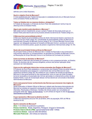 Apostilas Objetiva - www.digshop.com.br - Página: 71 de 323 
definida como União Aduaneira. 
Qual é o objetivo final do Mercosul? 
A meta estabelecida pelo Tratado de Assunção é o estabelecimento de um Mercado Comum 
entre os Estados Partes do Mercosul. 
Todos os Estados tem os mesmos direitos e obrigações? 
O Tratado de Assunção e o Protocolo de Ouro Preto não estabelecem nenhum tipo de 
diferença entre os Estados Partes. 
Algum país membro pode abandonar o Mercosul ? 
Não existe nenhum impedimento, já que o próprio Tratado de Assunção prevê que um 
Estado Parte pode desvincular-se do processo através da denúncia do Tratado (artigo 21). 
O Mercosul tem personalidade jurídica? 
O Mercosul dispõe de personalidade jurídica de direito internacional desde a assinatura do 
Protocolo de Ouro Preto (artigo 34). A titularidade da personalidade jurídica do Mercosul é 
exercida pelo Conselho do Mercado Comum (artigo 8, III). O Grupo Mercado Comum pode 
negociar, por delegação expressa do Conselho do Mercado Comum, acordos em nome do 
Mercosul com terceiros países, grupos de países e organismos internacionais (artigo 14, VII). 
Quais são as principais fontes jurídicas do Mercosul? 
As principais fontes jurídicas do Mercosul são o Tratado de Assunção e seus protocolos e 
instrumentos adicionais ou complementares; as Decisões do Conselho do Mercado Comum, 
as Resoluções do Grupo Mercado Comum e as Diretrizes da Comissão de Comércio. 
Como se tomam as decisões no Mercosul? 
As decisões no Mercosul são tomadas por consenso e com a presença de todos os Estados 
Partes. As decisões são de natureza obrigatória, embora não tenham aplicação direta 
(precisam ser internalizadas). 
Como se dá a aplicação interna das normas emanadas dos Órgãos do Mercosul? 
O Protocolo de Ouro Preto estabelece o compromisso dos Estados Partes de adotar todas as 
medidas necessárias para assegurar o cumprimento das normas Mercosul em seus 
respectivos territórios (artigo 38). Na medida em que o sistema de tomada de decisões do 
Mercosul é inter-governamental (e não supranacional, como no caso da União Européia), 
torna-se necessária a incorporação das normas aprovadas no ordenamento jurídico de seus 
Estados Partes. O ato de incorporação dessas normas deverá ser comunicado à Secretaria 
Administrativa do Mercosul. 
Como será possível tomar conhecimento das Normas que emanaram dos órgãos do 
Mercosul? 
Serão publicadas no Boletim Oficial do Mercosul, editado pela Secretaria Administrativa do 
Mercosul as versões em espanhol e português de todas os atos normativos do Mercosul 
(Decisões, Resoluções e Diretrizes). Versões não oficiais podem ser consultadas em 
português neste site  Banco de Normativas  ou em ambas as línguas no site da Secretaria 
Administrativa do Mercosul .. 
O que representa o Mercosul na América do Sul? 
O Mercosul representa cerca de 70% do território, 64% da população, 60% do PIB da 
América do Sul. 
Qual é o tamanho do Mercosul? 
Área: 11,9 milhões de quilômetros quadrados; 
Países membros: Brasil, Argentina, Paraguai, Uruguai e Venezuela. 
Produto Interno Bruto (PIB): aproximadamente US$ 1 trilhão 
Comércio Global: mais de US$ 300 bilhões 
Mercado Potencial: 250 milhões de habitantes. 
 