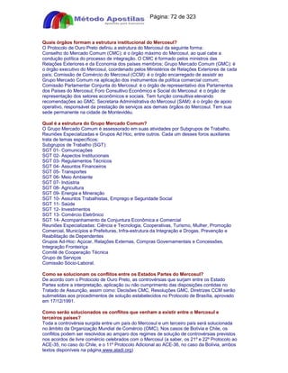 Apostilas Objetiva - www.digshop.com.br - Página: 72 de 323 
Quais órgãos formam a estrutura institucional do Mercosul? 
O Protocolo de Ouro Preto definiu a estrutura do Mercosul da seguinte forma: 
Conselho do Mercado Comum (CMC): é o órgão máximo do Mercosul, ao qual cabe a 
condução política do processo de integração. O CMC é formado pelos ministros das 
Relações Exteriores e da Economia dos países membros; Grupo Mercado Comum (GMC): é 
o órgão executivo do Mercosul, coordenado pelos Ministérios de Relações Exteriores de cada 
país; Comissão de Comércio do Mercosul (CCM): é o órgão encarregado de assistir ao 
Grupo Mercado Comum na aplicação dos instrumentos de política comercial comum; 
Comissão Parlamentar Conjunta do Mercosul: é o órgão de representativo dos Parlamentos 
dos Países do Mercosul; Foro Consultivo Econômico e Social do Mercosul: é o órgão de 
representação dos setores econômicos e sociais. Tem função consultiva elevando 
recomendações ao GMC. Secretaria Administrativa do Mercosul (SAM): é o órgão de apoio 
operativo, responsável da prestação de serviços aos demais órgãos do Mercosul. Tem sua 
sede permanente na cidade de Montevidéu. 
Qual é a estrutura do Grupo Mercado Comum? 
O Grupo Mercado Comum é assessorado em suas atividades por Subgrupos de Trabalho, 
Reuniões Especializadas e Grupos Ad Hoc, entre outros. Cada um desses foros auxiliares 
trata de temas específicos: 
Subgrupos de Trabalho (SGT): 
SGT 01- Comunicações 
SGT 02- Aspectos Institucionais 
SGT 03- Regulamentos Técnicos 
SGT 04- Assuntos Financeiros 
SGT 05- Transportes 
SGT 06- Meio Ambiente 
SGT 07- Indústria 
SGT 08- Agricultura 
SGT 09- Energia e Mineração 
SGT 10- Assuntos Trabalhistas, Emprego e Seguridade Social 
SGT 11- Saúde 
SGT 12- Investimentos 
SGT 13- Comércio Eletrônico 
SGT 14- Acompanhamento da Conjuntura Econômica e Comercial 
Reuniões Especializadas: Ciência e Tecnologia, Cooperativas, Turismo, Mulher, Promoção 
Comercial, Municípios e Prefeituras, Infra-estrutura da Integração e Drogas, Prevenção e 
Reabilitação de Dependentes 
Grupos Ad-Hoc: Açúcar, Relações Externas, Compras Governamentais e Concessões, 
Integração Fronteiriça 
Comitê de Cooperação Técnica 
Grupo de Serviços 
Comissão Sócio-Laboral. 
Como se solucionam os conflitos entre os Estados Partes do Mercosul? 
De acordo com o Protocolo de Ouro Preto, as controvérsias que surjam entre os Estado 
Partes sobre a interpretação, aplicação ou não cumprimento das disposições contidas no 
Tratado de Assunção, assim como: Decisões CMC, Resoluções GMC, Diretrizes CCM serão 
submetidas aos procedimentos de solução estabelecidos no Protocolo de Brasília, aprovado 
em 17/12/1991. 
Como serão solucionados os conflitos que venham a existir entre o Mercosul e 
terceiros países? 
Toda a controvérsia surgida entre um país do Mercosul e um terceiro país será solucionada 
no âmbito da Organização Mundial de Comércio (OMC). Nos casos de Bolívia e Chile, os 
conflitos podem ser resolvidos ao amparo dos regimes de solução de controvérsias previstos 
nos acordos de livre comércio celebrados com o Mercosul (a saber, os 21º e 22º Protocolo ao 
ACE-35, no caso do Chile, e o 11º Protocolo Adicional ao ACE-36, no caso da Bolívia, ambos 
textos disponíveis na página www.aladi.org) 
 