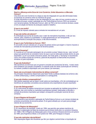 Apostilas Objetiva - www.digshop.com.br - Página: 73 de 323 
Qual é a diferença entre Zona de Livre Comércio, União Aduaneira e o Mercado 
Comum? 
Uma Zona de Livre Comércio é a etapa ou tipo de integração em que são eliminadas todas 
as barreiras ao comércio entre os membros do grupo. 
A União Aduaneira é a etapa ou tipo de integração em que, além do livre comércio entre os 
membros do grupo, existe a aplicação de uma Tarifa Externa Comum (TEC) ao comércio 
com terceiros países. No Mercado Comum, além da TEC e do livre comércio de bens, existe 
a livre circulação de fatores de produção (capital e trabalho). 
O que é uma tarifa? 
É o nível de imposto cobrado para a entrada de mercadorias em um país. 
O que são tarifas ad-valorem? 
É a tributação que se faz de acordo com o valor da mercadoria importada, e não por seu 
volume, peso, espécie ou quantidade. É usada geralmente por ser transparente, 
acompanhando a evolução dos preços, e não discriminatória. 
O que é uma Tarifa Externa Comum -TEC? 
É uma tarifa comum cobrada por um grupo de países sócios que exigem o mesmo imposto a 
entrada de mercadorias provenientes de terceiros países. 
O que é Dumping? 
É a venda em um mercado estrangeiro de um produto a preço abaixo de seu valor normal, 
preço que geralmente se considera menor do que o que se cobra pelo produto dentro do país 
exportador, ou em sua venda a terceiros países. De modo geral, o dumping é reconhecido 
como uma prática injusta de comércio, passível de prejudicar os fabricantes de produtos 
similares no país importador. 
O que são Subsídios? 
São benefícios econômicos que um governo concede aos produtores de bens, muitas vezes 
para fortalecer sua posição competitiva. O subsídio pode ser direto (subvenção em dinheiro) 
ou indireto (créditos à exportação com juros baixos, por exemplo). 
Quais são os principais instrumentos de defesa comercial? 
Os principais mecanismos disponíveis para fazer frente a práticas desleais de comércio são: 
o direito antidumping, o direito compensatório e a salvaguarda. 
O que são direitos compensatórios? 
São direitos especiais que se fazem incidir sobre as importações, a fim de contrabalançar os 
benefícios de subsídios concedidos aos produtores e/ou exportadores do país exportador. 
O que são Salvaguardas? 
É um instrumento de defesa comercial que consiste na aplicação de medidas temporárias e 
seletivas, tais como tarifas ou restrições quantitativas (quotas), destinadas a dificultar a 
entrada de produtos importados que estejam ameaçando a produção nacional de bens 
similares. 
O que é Regime de Exceção? 
É o mecanismo que exonera a aplicação da Tarifa Externa Comum a um número limitado de 
produtos provenientes de terceiros países. É em geral utilizado por um país para proteger 
setores de sua economia. 
O que é Regime de Adequação? 
É um mecanismo de transição, criado em 1994, que permitiu aos países membros do 
Mercosul a elaboração de listas de produtos que só teriam tarifa zero no comércio intrazona 
em 1998 e 199. O Regime de Adequação para o livre comércio intrazona terminou em janeiro 
de 1998, para Argentina e Brasil, e em janeiro de 1999, para Paraguai e Uruguai. 
O que são restrições não-tarifárias? 
São disposições legais não tributárias que têm por objetivo central limitar a importação de 
 