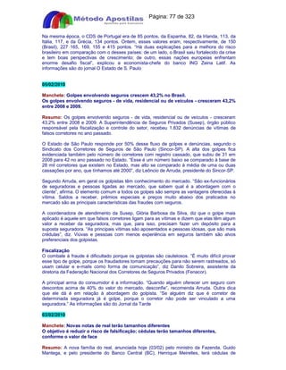 Apostilas Objetiva - www.digshop.com.br - Página: 77 de 323 
Na mesma época, o CDS de Portugal era de 85 pontos, da Espanha, 82, da Irlanda, 113, da 
Itália, 117, e da Grécia, 134 pontos. Ontem, esses valores eram, respectivamente, de 150 
(Brasil), 227 165, 169, 155 e 415 pontos. “Há duas explicações para a melhora do risco 
brasileiro em comparação com o desses países: de um lado, o Brasil saiu fortalecido da crise 
e tem boas perspectivas de crescimento; de outro, essas nações europeias enfrentam 
enorme desafio fiscal”, explicou a economista-chefe do banco ING Zeina Latif. As 
informações são do jornal O Estado de S. Paulo 
05/02/2010 
Manchete: Golpes envolvendo seguros crescem 43,2% no Brasil. 
Os golpes envolvendo seguros - de vida, residencial ou de veículos - cresceram 43,2% 
entre 2008 e 2009. 
Resumo: Os golpes envolvendo seguros - de vida, residencial ou de veículos - cresceram 
43,2% entre 2008 e 2009. A Superintendência de Seguros Privados (Susep), órgão público 
responsável pela fiscalização e controle do setor, recebeu 1.832 denúncias de vítimas de 
falsos corretores no ano passado. 
O Estado de São Paulo responde por 50% desse fluxo de golpes e denúncias, segundo o 
Sindicato dos Corretores de Seguros de São Paulo (Sincor-SP). A alta dos golpes fica 
evidenciada também pelo número de corretores com registro cassado, que subiu de 31 em 
2008 para 42 no ano passado no Estado. “Esse é um número baixo se comparado à base de 
28 mil corretores que existem no Estado, mas alto se comparado à média de uma ou duas 
cassações por ano, que tínhamos até 2000”, diz Leôncio de Arruda, presidente do Sincor-SP. 
Segundo Arruda, em geral os golpistas têm conhecimento do mercado. “São ex-funcionários 
de seguradoras e pessoas ligadas ao mercado, que sabem qual é a abordagem com o 
cliente”, afirma. O elemento comum a todos os golpes são sempre as vantagens oferecidas à 
vítima. Saldos a receber, prêmios especiais e preços muito abaixo dos praticados no 
mercado são as principais características das fraudes com seguros. 
A coordenadora de atendimento da Susep, Glória Barbosa da Silva, diz que o golpe mais 
aplicado é aquele em que falsos corretores ligam para as vítimas e dizem que elas têm algum 
valor a receber da seguradora, mas que, para isso, precisam fazer um depósito para a 
suposta seguradora. “As principais vítimas são aposentados e pessoas idosas, que são mais 
crédulas”, diz. Viúvas e pessoas com menos experiência em seguros também são alvos 
preferenciais dos golpistas. 
Fiscalização 
O combate à fraude é dificultado porque os golpistas são cautelosos. “É muito difícil provar 
esse tipo de golpe, porque os fraudadores tomam precauções para não serem rastreados, só 
usam celular e e-mails como forma de comunicação”, diz Danilo Sobreira, assistente da 
diretoria da Federação Nacional dos Corretores de Seguros Privados (Fenacor). 
A principal arma do consumidor é a informação. “Quando alguém oferecer um seguro com 
descontos acima de 40% do valor do mercado, desconfie”, recomenda Arruda. Outra dica 
que ele dá é em relação à abordagem do golpista. “Se alguém diz que é corretor de 
determinada seguradora já é golpe, porque o corretor não pode ser vinculado a uma 
seguradora.” As informações são do Jornal da Tarde 
03/02/2010 
Manchete: Novas notas de real terão tamanhos diferentes 
O objetivo é reduzir o risco de falsificação; cédulas terão tamanhos diferentes, 
conforme o valor de face 
Resumo: A nova família do real, anunciada hoje (03/02) pelo ministro da Fazenda, Guido 
Mantega, e pelo presidente do Banco Central (BC), Henrique Meirelles, terá cédulas de 
 