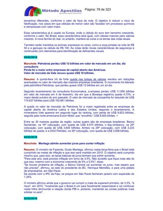 Apostilas Objetiva - www.digshop.com.br - Página: 78 de 323 
tamanhos diferentes, conforme o valor de face da nota. O objetivo é reduzir o risco de 
falsificação, nos casos em que cédulas de menor valor são 'lavadas' em processos químicos 
e reimpressas com valor maior. 
Essa característica já é usada na Europa, onde a cédula do euro tem tamanho crescente, 
conforme o valor. No Brasil, essa característica será igual, com células maiores para valores 
maiores. A nova família do real, no entanto, manterá as cores e os temas das notas atuais. 
Também serão mantidos os animais impressos no verso, como a onça pintada na nota de R$ 
50 e a garoupa na cédula de R$ 100. As notas terão novas características de segurança e 
continuarão com elementos para identificação de deficientes visuais 
05/02/2010 
Manchete: Petrobras perdeu US$ 12 bilhões em valor de mercado em um dia, diz 
consultoria 
Perda foi a maior entre empresas de capital aberto das Américas. 
Valor de mercado da Vale recuou quase US$ 10 bilhões. 
Resumo: A quinta-feira (4) de forte queda nas bolsas de valores resultou em reduções 
acentuadas no valor de mercado das maiores empresas brasileiras. O movimento foi liderado 
pela petrolífera Petrobras, que perdeu quase US$ 12 bilhões em um só dia. 
Segundo levantamento da consultoria Economatica, a empesa perdeu US$ 11,956 bilhões 
em valor de mercado em 4 de fevereiro, dia em que a Bovespa registrou queda 4,73%, a 
maior desde outubro do ano passado. O valor de mercado da companhia foi reduzido de US$ 
174,637 bilhões para US$ 162,681 bilhões. 
A queda no valor de mercado da Petrobras foi a maior registrada entre as empresas de 
capital aberto da América Latina e dos Estados Unidos, segundo o levantamento. A 
mineradora Vale aparece em segundo lugar do ranking, com perda de US$ 9,823 bilhões, 
seguida pela norte-americana Exxon Mobil, que “encolheu” US$ 8,925 bihões. = 
Entre as 30 maiores quedas da região, outras quatro são de empresas brasileiras: Banco 
Santander, na 16ª colocação, com queda de US$ 4,074 bilhões; o Itau-Unibanco, na 20ª 
colocação, com queda de US$ 3,644 bilhões; Ambev na 28ª colocação, com US$ 3,233 
bilhões de queda; e a OGX Petróleo, na 30ª colocação, com queda de US$ 3,008 bilhões. 
02/02/2010 
Manchete: Mantega admite aumentar juros para conter inflação 
Resumo: O ministro da Fazenda, Guido Mantega, afirmou nesta terça-feira que o Brasil está 
cumprindo as metas de inflação e que isso será mantido em 2010. O objetivo será cumprido 
mesmo que, para isso, as taxas básicas de juros tenham que sofrer aumento. 
Para este ano, está previsto inflação em torno de 4,5%. Não acredito que fique mais alta do 
que isso, mesmo com a economia crescendo de 5% a 5,5%, disse. 
Se houver problema de inflação, o Banco Central vai aumentar os juros, mas espero que 
não precise, afirmou, ao lado do presidente do BC, Henrique Meirelles, e para uma plateia 
de empresários, em São Paulo. 
De acordo com o IPC da Fipe, os preços em São Paulo fecharam janeiro com expansão de 
1,34%. 
O ministro afirmou ainda que o governo vai cumprir a meta de superavit primário, de 3,3%, à 
risca, em 2010, mostrando que o Brasil é um país fiscalmente responsável e vai continuar 
nesta trilha diminuindo a relação divida PIB e, portanto, mantendo as contas públicas mais 
sólidas no país. 
02/02/2010 
 