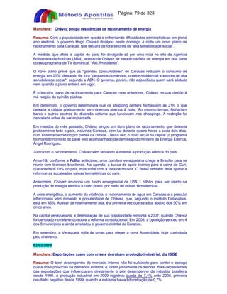 Apostilas Objetiva - www.digshop.com.br - Página: 79 de 323 
Manchete: Chávez poupa residências de racionamento de energia 
Resumo: Com a popularidade em queda e enfrentando dificuldades administrativas em pleno 
ano eleitoral, o governo Hugo Chávez divulgou neste domingo à noite um novo plano de 
racionamento para Caracas, que deixará de fora setores de alta sensibilidade social. 
A medida, que afeta a capital do país, foi divulgada só por uma nota no site da Agência 
Bolivariana de Notícias (ABN), apesar de Chávez ter tratado da falta de energia em boa parte 
do seu programa de TV dominical, Alô, Presidente. 
O novo plano prevê que os grandes consumidores de Caracas reduzam o consumo de 
energia em 20%, deixando de fora pequenos comércios, o setor residencial e setores de alta 
sensibilidade social, segundo a ABN. O governo, porém, não especificou quem será afetado 
nem quando o plano entrará em vigor. 
É o terceiro plano de racionamento para Caracas -nos anteriores, Chávez recuou devido à 
má reação da opinião pública. 
Em dezembro, o governo determinara que os shopping centers fechassem às 21h, o que 
deixaria a cidade praticamente sem cinemas abertos à noite. Ao mesmo tempo, fechariam 
bares e outros centros de diversão noturna que funcionam nos shoppings. A restrição foi 
cancelada antes de ser implantada. 
Em meados do mês passado, Chávez lançou um duro plano de racionamento, que deixaria 
praticamente todo o país, incluindo Caracas, sem luz durante quatro horas a cada dois dias, 
num sistema de rodízio por partes da cidade. Dessa vez, o novo recuo na capital (o programa 
foi mantido no resto do país) veio acompanhado da demissão do ministro da Energia Elétrica, 
Ángel Rodríguez. 
Junto com o racionamento, Chávez vem tentando aumentar a produção elétrica do país. 
Amanhã, conforme a Folha antecipou, uma comitiva venezuelana chega a Brasília para se 
reunir com técnicos brasileiros. Na agenda, a busca de apoio técnico para a usina de Guri, 
que abastece 70% do país, mas sofre com a falta de chuvas. O Brasil também deve ajudar a 
reformar as sucateadas usinas termelétricas do país. 
Anteontem, Chávez anunciou um fundo emergencial de US$ 1 bilhão, para ser usado na 
produção de energia elétrica a curto prazo, por meio de usinas termelétricas. 
A crise energética, o aumento da violência, o racionamento de água em Caracas e a pressão 
inflacionária vêm minando a popularidade de Chávez, que, segundo o instituto Datanálisis, 
está em 46%. Apesar de relativamente alta, é a primeira vez que se situa abaixo dos 50% em 
cinco anos. 
Na capital venezuelana, a deterioração de sua popularidade remonta a 2007, quando Chávez 
foi derrotado no referendo sobre a reforma constitucional. Em 2008, a oposição venceu em 4 
dos 5 municípios e ainda arrebatou o governo distrital de Caracas. 
Em setembro, a Venezuela volta às urnas para eleger a nova Assembleia, hoje controlada 
pelo chavismo. 
02/02/2010 
Manchete: Exportações caem com crise e derrubam produção industrial, diz IBGE 
Resumo: O bom desempenho do mercado interno não foi suficiente para conter o estrago 
que a crise provocou na demanda externa, e foram justamente os setores mais dependentes 
das exportações que influenciaram diretamente o pior desempenho da industria brasileira 
desde 1990. A produção industrial em 2009 registrou queda de 7,4% ante 2008, primeira 
resultado negativo desde 1999, quando a indústria havia tido retração de 0,7%. 
 
