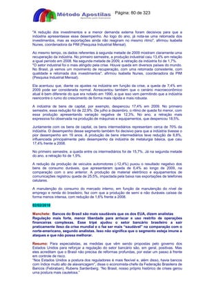 Apostilas Objetiva - www.digshop.com.br - Página: 80 de 323 
A redução dos investimentos e a menor demanda externa foram decisivos para que a 
indústria apresentasse esse desempenho. Ao logo do ano, já nota-se uma retomada dos 
investimentos, mas as exportações ainda não reagiram no mesmo ritmo, afirmou Isabella 
Nunes, coordenadora da PIM (Pesquisa Industrial Mensal). 
Ao mesmo tempo, os dados referentes à segunda metade de 2009 mostram claramente uma 
recuperação da indústria. No primeiro semestre, a produção industrial caiu 13,4% em relação 
a igual período em 2008. Na segunda metade de 2009, a retração da indústria foi de 1,7%. 
O setor industrial foi o mais atingido pela crise. Houve queda em diversos países do mundo. 
No Brasil, já vemos um movimento de recuperação, com uma retomada consistente, com 
qualidade e retomada dos investimentos, afirmou Isabella Nunes, coordenadora da PIM 
(Pesquisa Industrial Mensal). 
Ela acentuou que, diante os ajustes na indústria em função da crise, a queda de 7,4% em 
2009 pode ser considerada normal. Acrescentou também que o cenário macroeconômico 
atual é bem diferente do que era notado em 1990, e que isso vem permitindo que a indústria 
reencontre o rumo do crescimento de forma mais rápida e mais robusta. 
A indústria de bens de capital, por exemplo, despencou 17,4% em 2009. No primeiro 
semestre, essa redução foi de 22,9%. De julho a dezembro, o ritmo de queda foi menor, com 
essa produção apresentando variação negativa de 12,3%. No ano, a retração mais 
expressiva foi observada na produção de máquinas e equipamentos, que despencou 18,5%. 
Juntamente com os bens de capital, os bens intermediários representam cerca de 70% da 
indústria. O desempenho desse segmento também foi decisivo para que a indústria tivesse o 
pior desempenho em 19 anos. A produção de bens intermediários teve redução de 8,8%, 
influenciada principalmente pelo desempenho da indústria de metalurgia básica, que caiu 
17,4% frente a 2008. 
No primeiro semestre, a queda entre os intermediários foi de 15,7%. Já na segunda metade 
do ano, a retração foi de 1,9%. 
A redução da produção de veículos automotores (-12,4%) puxou o resultado negativo dos 
bens de consumo duráveis, que apresentaram queda de 6,4% ao longo de 2009, na 
comparação com o ano anterior. A produção de material eletrônico e equipamentos de 
comunicações registrou queda de 25,5%, impactada pela baixa nas exportações de telefones 
celulares. 
A manutenção do consumo do mercado interno, em função da manutenção do nível de 
emprego e renda do brasileiro, fez com que a produção de semi e não duráveis caísse de 
forma menos intensa, com redução de 1,6% frente a 2008. 
02/02/2010 
Manchete: Bancos do Brasil são mais saudáveis que os dos EUA, dizem analistas 
Regulação mais forte, menor liberdade para arriscar e uso restrito de operações 
financeiras complexas. Esse tripé ajudou o setor bancário brasileiro a sair 
praticamente ileso da crise mundial e o faz ser mais “saudável” na comparação com o 
norte-americano, segundo analistas. Isso não significa que o segmento esteja imune a 
ataques e que não possa melhorar. 
Resumo: Para especialistas, as medidas que vêm sendo propostas pelo governo dos 
Estados Unidos para reforçar a regulação do setor bancário são, em geral, positivas. Mas 
eles acreditam que o Brasil não precisa de reformas profundas, por estar um passo à frente 
em controle de risco. 
“Nos Estados Unidos a postura dos reguladores é mais flexível e, além disso, havia bancos 
com índice muito alto de alavancagem”, disse o economista-chefe da Federação Brasileira de 
Bancos (Febraban), Rubens Sardenberg. “No Brasil, nosso próprio histórico de crises gerou 
uma postura mais cautelosa.” 
 