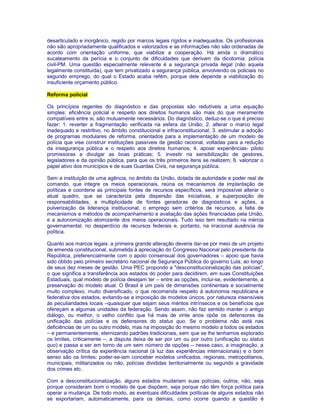 desarticulado e inorgânico, regido por marcos legais rígidos e inadequados. Os profissionais 
não são apropriadamente qualificados e valorizados e as informações não são ordenadas de 
acordo com orientação uniforme, que viabilize a cooperação. Há ainda o dramático 
sucateamento da perícia e o conjunto de dificuldades que derivam da dicotomia: polícia 
civil-PM. Uma questão especialmente relevante é a segurança privada ilegal (não aquela 
legalmente constituída), que tem privatizado a segurança pública, envolvendo os policiais no 
segundo emprego, do qual o Estado acaba refém, porque dele depende a viabilização do 
insuficiente orçamento público. 
Reforma policial 
Os princípios regentes do diagnóstico e das propostas são redutíveis a uma equação 
simples: eficiência policial e respeito aos direitos humanos são mais do que meramente 
compatíveis entre si, são mutuamente necessários. Do diagnóstico, deduz-se o que é preciso 
fazer: 1. reverter a fragmentação verificada na esfera da União; 2. alterar o marco legal 
inadequado e restritivo, no âmbito constitucional e infraconstitucional; 3. estimular a adoção 
de programas modulares de reforma, orientados para a implementação de um modelo de 
polícia que vise construir instituições passíveis de gestão racional, voltadas para a redução 
da insegurança pública e o respeito aos direitos humanos; 4. apoiar experiências- piloto 
promissoras e divulgar as boas práticas; 5. investir na sensibilização de gestores, 
legisladores e da opinião pública, para que os três primeiros itens se realizem; 6. valorizar o 
papel ativo dos municípios e de suas Guardas Civis, na segurança pública. 
Sem a instituição de uma agência, no âmbito da União, dotada de autoridade e poder real de 
comando, que integre os meios operacionais, reúna os mecanismos de implantação de 
políticas e coordene as principais fontes de recursos específicos, será impossível alterar o 
atual quadro, que se caracteriza pela dispersão das iniciativas, a superposição de 
responsabilidades, a multiplicidade de fontes geradoras de diagnósticos e ações, a 
pulverização da liderança institucional, o emprego sem critérios de recursos, a falta de 
mecanismos e métodos de acompanhamento e avaliação das ações financiadas pela União, 
e a autonomização atomizante dos meios operacionais. Tudo isso tem resultado na inércia 
governamental, no desperdício de recursos federais e, portanto, na irracional ausência de 
política. 
Quanto aos marcos legais: a primeira grande alteração deveria dar-se por meio de um projeto 
de emenda constitucional, submetida à apreciação do Congresso Nacional pelo presidente da 
República, preferencialmente com o apoio consensual dos governadores – apoio que havia 
sido obtido pelo primeiro secretário nacional de Segurança Pública do governo Lula, ao longo 
de seus dez meses de gestão. Uma PEC propondo a "desconstitucionalização das polícias", 
o que significa a transferência aos estados do poder para decidirem, em suas Constituições 
Estaduais, qual modelo de polícia desejam ter – entre as opções, inclui-se, evidentemente, a 
preservação do modelo atual. O Brasil é um país de dimensões continentais e socialmente 
muito complexo, muito diversificado, o que recomenda respeito à autonomia republicana e 
federativa dos estados, evitando-se a imposição de modelos únicos, por natureza insensíveis 
às peculiaridades locais –quaisquer que sejam seus méritos intrínsecos e os benefícios que 
ofereçam a algumas unidades da federação. Sendo assim, não faz sentido manter o antigo 
diálogo, ou melhor, o velho conflito que há mais de vinte anos opõe os defensores da 
unificação das polícias e os defensores do status quo. Se o problema não está nas 
deficiências de um ou outro modelo, mas na imposição do mesmo modelo a todos os estados 
– e permanentemente, eternizando padrões tradicionais, sem que se lhe tenhamos explorado 
os limites, criticamente –, a disputa deixa de ser por um ou por outro (unificação ou status 
quo) e passa a ser em torno de um sem número de opções – nesse caso, a imaginação, a 
observação crítica da experiência nacional (à luz das experiências internacionais) e o bom 
senso são os limites: poder-se-iam conceber modelos unificados, regionais, metropolitanos, 
municipais, militarizados ou não, polícias divididas territorialmente ou segundo a gravidade 
dos crimes etc. 
Com a desconstitucionalização, alguns estados mudariam suas polícias; outros, não, seja 
porque consideram bom o modelo de que dispõem, seja porque não têm força política para 
operar a mudança. De todo modo, as eventuais dificuldades políticas de alguns estados não 
se exportariam, automaticamente, para os demais, como ocorre quando a questão é 
 