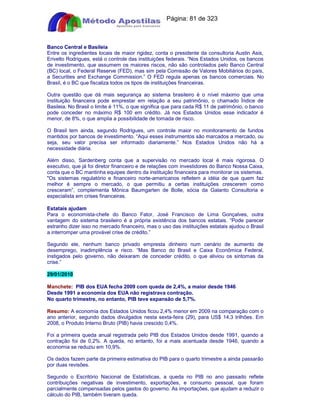 Apostilas Objetiva - www.digshop.com.br - Página: 81 de 323 
Banco Central e Basileia 
Entre os ingredientes locais de maior rigidez, conta o presidente da consultoria Austin Asis, 
Erivelto Rodrigues, está o controle das instituições federais. “Nos Estados Unidos, os bancos 
de investimento, que assumem os maiores riscos, não são controlados pelo Banco Central 
(BC) local, o Federal Reserve (FED), mas sim pela Comissão de Valores Mobiliários do país, 
a Securities and Exchange Commission.” O FED regula apenas os bancos comerciais. No 
Brasil, é o BC que fiscaliza todos os tipos de instituições financeiras. 
Outra questão que dá mais segurança ao sistema brasileiro é o nível máximo que uma 
instituição financeira pode emprestar em relação a seu patrimônio, o chamado Índice de 
Basileia. No Brasil o limite é 11%, o que significa que para cada R$ 11 de patrimônio, o banco 
pode conceder no máximo R$ 100 em crédito. Já nos Estados Unidos esse indicador é 
menor, de 8%, o que amplia a possibilidade de tomada de risco. 
O Brasil tem ainda, segundo Rodrigues, um controle maior no monitoramento de fundos 
mantidos por bancos de investimento. “Aqui esses instrumentos são marcados a mercado, ou 
seja, seu valor precisa ser informado diariamente.” Nos Estados Unidos não há a 
necessidade diária. 
Além disso, Sardenberg conta que a supervisão no mercado local é mais rigorosa. O 
executivo, que já foi diretor financeiro e de relações com investidores do Banco Nossa Caixa, 
conta que o BC mantinha equipes dentro da instituição financeira para monitorar os sistemas. 
Os sistemas regulatório e financeiro norte-americanos refletem a idéia de que quem faz 
melhor é sempre o mercado, o que permitiu a certas instituições crescerem como 
cresceram”, complementa Mônica Baumgarten de Bolle, sócia da Galanto Consultoria e 
especialista em crises financeiras. 
Estatais ajudam 
Para o economista-chefe do Banco Fator, José Francisco de Lima Gonçalves, outra 
vantagem do sistema brasileiro é a própria existência dos bancos estatais. “Pode parecer 
estranho dizer isso no mercado financeiro, mas o uso das instituições estatais ajudou o Brasil 
a interromper uma provável crise de crédito.” 
Segundo ele, nenhum banco privado empresta dinheiro num cenário de aumento de 
desemprego, inadimplência e risco. “Mas Banco do Brasil e Caixa Econômica Federal, 
instigados pelo governo, não deixaram de conceder crédito, o que aliviou os sintomas da 
crise.” 
29/01/2010 
Manchete: PIB dos EUA fecha 2009 com queda de 2,4%, a maior desde 1946 
Desde 1991 a economia dos EUA não registrava contração. 
No quarto trimestre, no entanto, PIB teve expansão de 5,7%. 
Resumo: A economia dos Estados Unidos ficou 2,4% menor em 2009 na comparação com o 
ano anterior, segundo dados divulgados nesta sexta-feira (29), para US$ 14,3 trilhões. Em 
2008, o Produto Interno Bruto (PIB) havia crescido 0,4%. 
Foi a primeira queda anual registrada pelo PIB dos Estados Unidos desde 1991, quando a 
contração foi de 0,2%. A queda, no entanto, foi a mais acentuada desde 1946, quando a 
economia se reduziu em 10,9%. 
Os dados fazem parte da primeira estimativa do PIB para o quarto trimestre a ainda passarão 
por duas revisões. 
Segundo o Escritório Nacional de Estatísticas, a queda no PIB no ano passado reflete 
contribuições negativas de investimento, exportações, e consumo pessoal, que foram 
parcialmente compensadas pelos gastos do governo. As importações, que ajudam a reduzir o 
cálculo do PIB, também tiveram queda. 
 